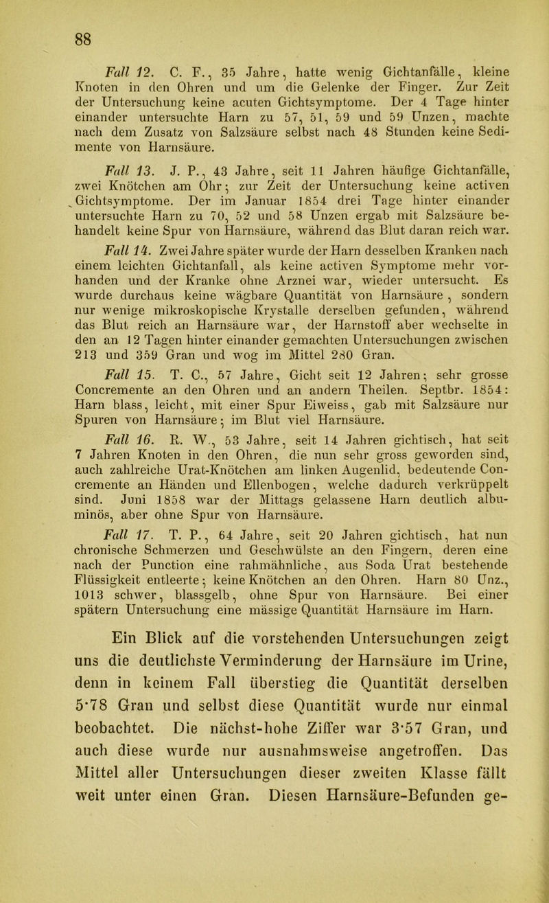 Fall 12. C. F., 35 Jahre, hatte wenig Gichtanfälle, kleine Knoten in den Ohren und um die Gelenke der Finger. Zur Zeit der Untersuchung keine acuten Gichtsymptome. Der 4 Tage hinter einander untersuchte Harn zu 57, öl, 59 und 59 Unzen, machte nach dem Zusatz von Salzsäure selbst nach 48 Stunden keine Sedi- mente von Harnsäure. Fall 13. J. P., 43 Jahre, seit 11 Jahren häufige Gichtanfälle, zwei Knötchen am Ohr; zur Zeit der Untersuchung keine activen Gichtsymptome. Der im Januar 1854 drei Tage hinter einander untersuchte Harn zu 70, 52 und 58 Unzen ergab mit Salzsäure be- handelt keine Spur von Harnsäure, während das Blut daran reich war. Fall 14. ZAvei Jahre später wurde der Harn desselben Kranken nach einem leichten Gichtanfall, als keine activen Symptome mehr vor- handen und der Kranke ohne Arznei war, wieder untersucht. Es wurde durchaus keine wägbare Quantität von Harnsäure , sondern nur wenige mikroskopische Krystalle derselben gefunden, während das Blut reich an Harnsäure war, der Harnstoff aber wechselte in den an 12 Tagen hinter einander gemachten Untersuchungen zwischen 213 und 359 Gran und wog im Mittel 280 Gran. Fall 15. T. C., 57 Jahre, Gicht seit 12 Jahren; sehr grosse Concremente an den Ohren und an andern Theilen. Septbr. 1854: Harn blass, leicht, mit einer Spur Eiweiss, gab mit Salzsäure nur Spuren von Harnsäure; im Blut viel Harnsäure. Fall 16. R. W., 53 Jahre, seit 14 Jahren gichtisch, hat seit 7 Jahren Knoten in den Ohren, die nun sehr gross geworden sind, auch zahlreiche Urat-Knötchen am linken Augenlid, bedeutende Con- cremente an Händen und Ellenbogen, welche dadurch verkrüppelt sind. Juni 1858 war der Mittags gelassene Harn deutlich albu- minös, aber ohne Spur von Harnsäure. Fall 17. T. P., 64 Jahre, seit 20 Jahren gichtisch, hat nun chronische Schmerzen und Geschwülste an den Fingern, deren eine nach der Punction eine rahmähnliche, aus Soda Urat bestehende Flüssigkeit entleerte; keine Knötchen an den Ohren. Harn 80 Unz., 1013 schwer, blassgelb, ohne Spur von Harnsäure. Bei einer spätem Untersuchung eine mässige Quantität Harnsäure im Harn. Ein Blick auf die vorstehenden Untersuchungen zeigt uns die deutlichste Verminderung der Harnsäure im Urine, denn in keinem Fall überstieg die Quantität derselben 5*78 Gran und selbst diese Quantität wurde nur einmal beobachtet. Die nächst-hohe Ziffer war 3*57 Gran, und auch diese wurde nur ausnahmsweise angetroffen. Das Mittel aller Untersuchungen dieser zweiten Klasse fällt weit unter einen Gran. Diesen Harnsäure-Befunden ge-