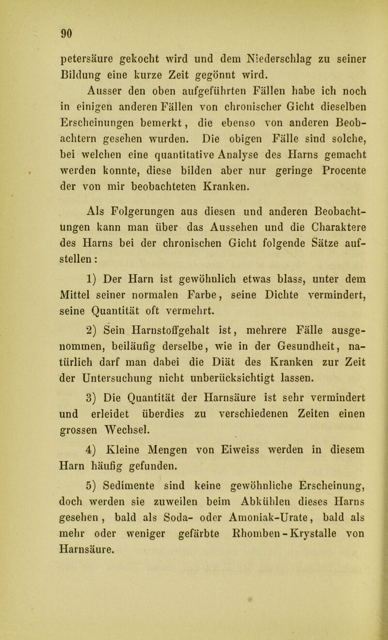 petersäure gekocht wird und dem Niederschlag zu seiner Bildung eine kurze Zeit gegönnt wird. Ausser den oben aufgeführten Fällen habe ich noch in einigen anderen Fällen von chronischer Gicht dieselben Erscheinungen bemerkt, die ebenso von anderen Beob- achtern gesehen wurden. Die obigen Fälle sind solche, bei welchen eine quantitative Analyse des Harns gemacht werden konnte, diese bilden aber nur geringe Procente der von mir beobachteten Kranken. Als Folgerungen aus diesen und anderen Beobacht- ungen kann man über das Aussehen und die Charaktere des Harns bei der chronischen Gicht folgende Sätze auf- stellen : 1) Der Harn ist gewöhnlich etwas blass, unter dem Mittel seiner normalen Farbe, seine Dichte vermindert, seine Quantität oft vermehrt. 2) Sein Harnstoffgehalt ist, mehrere Fälle ausge- nommen, beiläufig derselbe, wie in der Gesundheit, na- türlich darf man dabei die Diät des Kranken zur Zeit der Untersuchung nicht unberücksichtigt lassen. 3) Die Quantität der Harnsäure ist sehr vermindert und erleidet überdies zu verschiedenen Zeiten einen grossen Wechsel. 4) Kleine Mengen von Eiweiss werden in diesem Harn häufig gefunden. 5) Sedimente sind keine gewöhnliche Erscheinung, doch werden sie zuweilen beim Abkühlen dieses Harns gesehen, bald als Soda- oder Amoniak-Urate, bald als mehr oder weniger gefärbte Rhomben - Krystalle von Harnsäure.