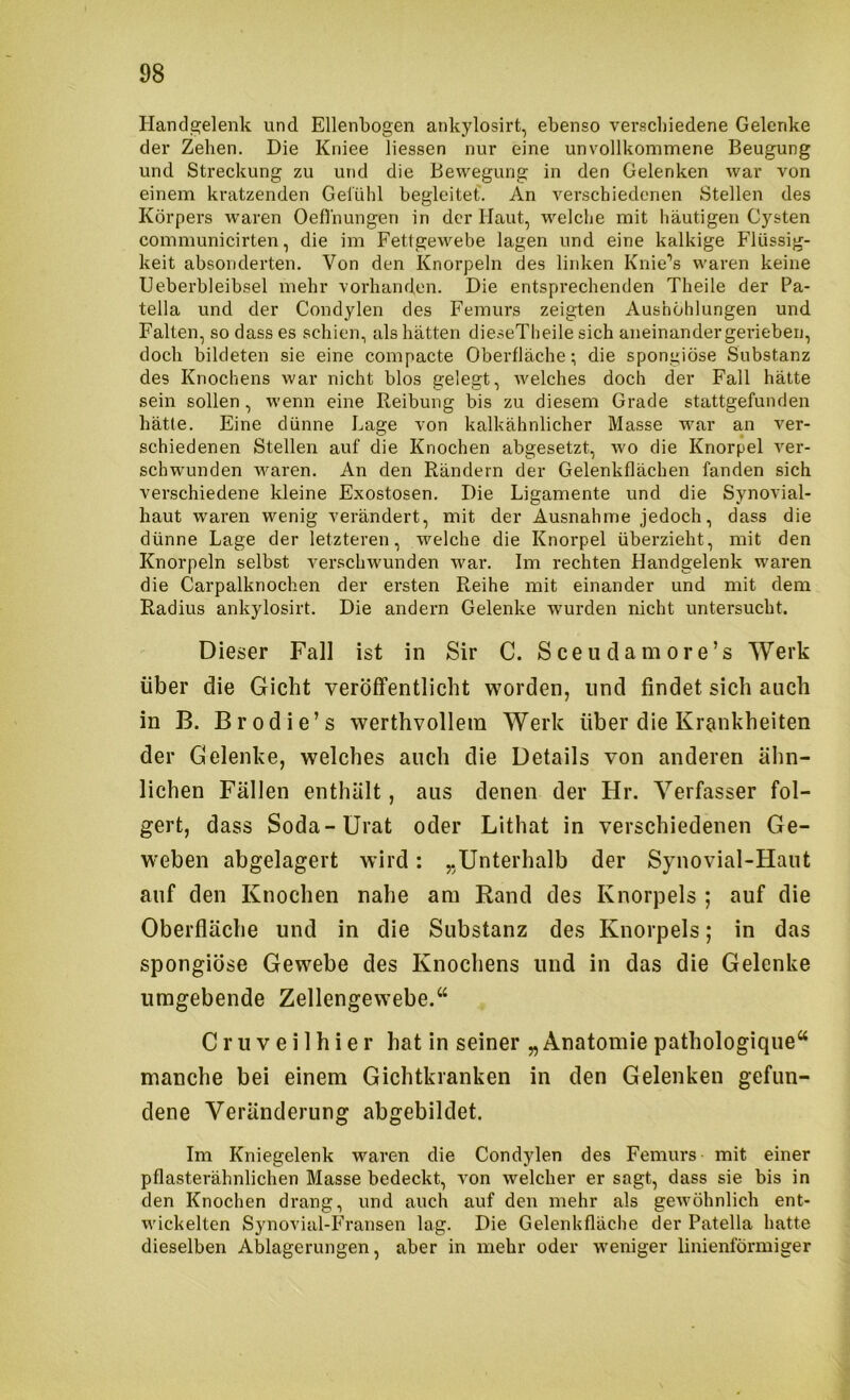Handgelenk und Ellenbogen ankylosirt, ebenso verschiedene Gelenke der Zehen. Die Kniee Hessen nur eine unvollkommene Beugung und Streckung zu und die Bewegung in den Gelenken war von einem kratzenden Gefühl begleitet'. An verschiedenen Stellen des Körpers waren Oeflnungen in der Haut, welche mit häutigen Cysten communicirten, die im Fettgewebe lagen und eine kalkige Pdussig- keit absonderten. Von den Knorpeln des lirdven Knie’’s waren keine Ueberbleibsel mehr vorhanden. Die entsprechenden Theile der Pa- tella und der Condylen des Femurs zeigten Aushöhlungen und Falten, so dass es schien, als hätten dieseTheile sich aneinander gerieben, doch bildeten sie eine compacte Oberfläche; die spongiöse Substanz des Knochens war nicht blos gelegt, welches doch der Fall hätte sein sollen, wenn eine Reibung bis zu diesem Grade stattgefunden hätle. Eine dünne Lage von kalkähnlicher Masse war an ver- schiedenen Stellen auf die Knochen abgesetzt, wo die Knorpel ver- schwunden waren. An den Rändern der Gelenkflächen fanden sich verschiedene kleine Exostosen. Die Ligamente und die Synovial- haut waren wenig verändert, mit der Ausnahme jedoch, dass die dünne Lage der letzteren, welche die Knorpel überzieht, mit den Knorpeln selbst verschwunden war. Im rechten Handgelenk waren die Carpalknochen der ersten Reihe mit einander und mit dem Radius ankylosirt. Die andern Gelenke wurden nicht untersucht. Dieser Fall ist in Sir C. Sceudamore’s Werk über die Gicht veröffentlicht worden, und findet sich auch in B. Brodie’s werthvollein Werk über die Krankheiten der Gelenke, welches auch die Details von anderen ähn- lichen Fällen enthält, aus denen der Hr. Verfasser fol- gert, dass Soda-Urat oder Lithat in verschiedenen Ge- weben abgelagert wird: „Unterhalb der Synovial-Haut auf den Knochen nahe am Rand des Knorpels ; auf die Oberfläche und in die Substanz des Knorpels; in das spongiöse Gewebe des Knochens und in das die Gelenke umgebende Zellengewebe. Cruveilhier hat in seiner „Anatomiepathologique“ manche bei einem Gichtkranken in den Gelenken gefun- dene Veränderung abgebildet. Im Kniegelenk waren die Condylen des Femurs mit einer pflasterähnlichen Masse bedeckt, von welcher er sagt, dass sie bis in den Knochen drang, und auch auf den mehr als gewöhnlich ent- wickelten Synovial-Fransen lag. Die Gelenkfläche der Patella hatte dieselben Ablagerungen, aber in mehr oder weniger linienförmiger
