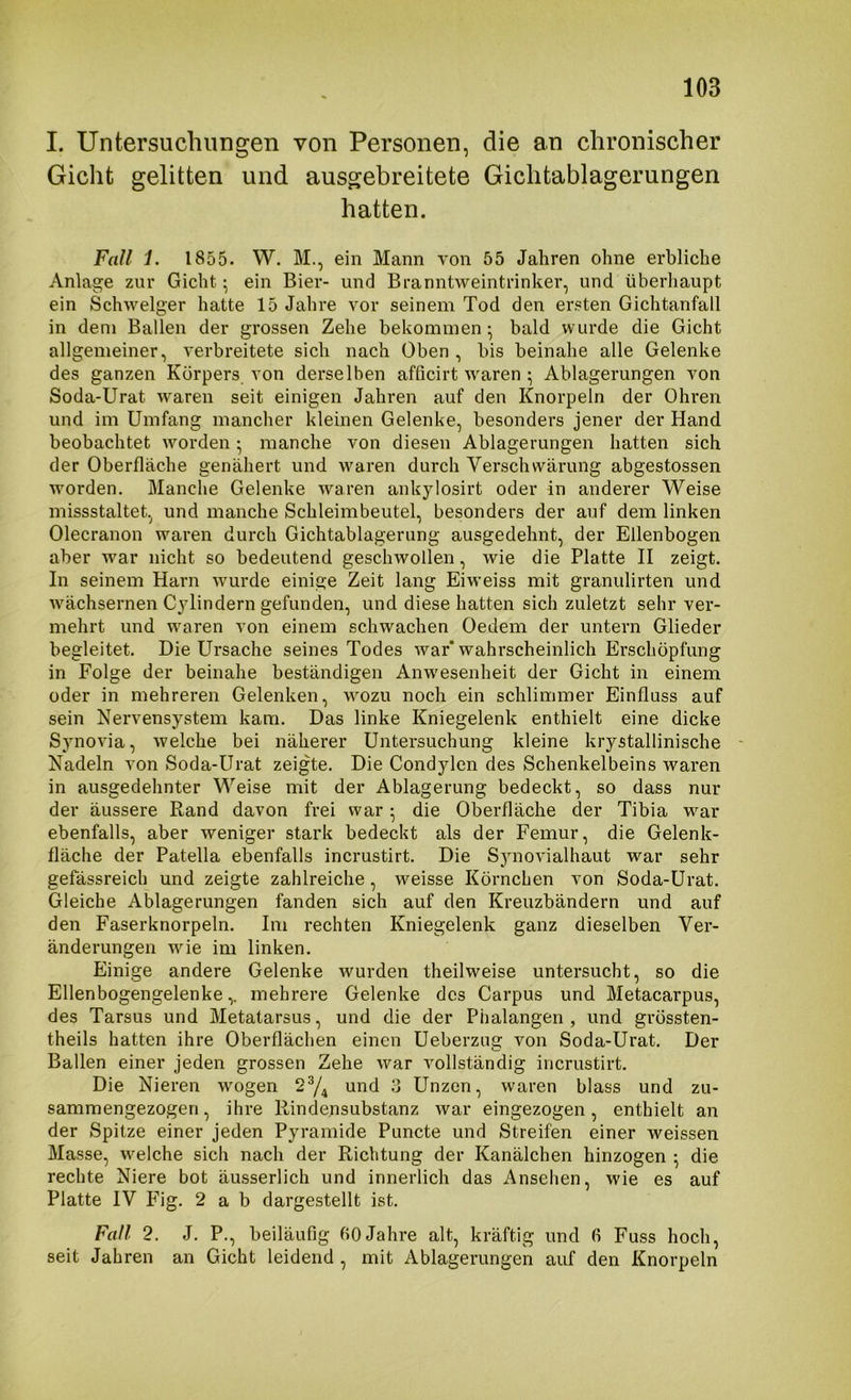 I. Untersuchungen von Personen, die an chronischer Gicht gelitten und ausgebreitete Giclitablagerungen hatten. Fall i. 1855. W. M., ein Mann von 55 Jahren ohne erbliche Anlage zur Gicht; ein Bier- und Branntweintrinker, und überhaupt ein Schwelger hatte 15 Jahre vor seinem Tod den ersten Gichtanfall in dem Ballen der grossen Zehe bekommen • bald wurde die Gicht allgemeiner, verbreitete sich nach Oben, bis beinahe alle Gelenke des ganzen Körpers von derselben afficirt waren ^ Ablagerungen von Soda-Urat waren seit einigen Jahren auf den Knorpeln der Ohren und im Umfang mancher kleinen Gelenke, besonders jener der Hand beobachtet worden • manche von diesen Ablagerungen hatten sich der Oberfläche genähert und waren durch Verschwärung abgestossen worden. Manche Gelenke waren ankylosirt oder in anderer Weise missstaltet, und manche Schleimbeutel, besonders der auf dem linken Olecranon waren durch Gichtablagerung ausgedehnt, der Ellenbogen aber war nicht so bedeutend geschwollen, wie die Platte II zeigt. In seinem Harn wurde einige Zeit lang Eiweiss mit granulirten und w'ächsernen Cylindern gefunden, und diese hatten sich zuletzt sehr ver- mehrt und w'aren von einem schwachen Oedem der untern Glieder begleitet. Die Ursache seines Todes war* wahrscheinlich Erschöpfung in Folge der beinahe beständigen Anw'esenheit der Gicht in einem oder in mehreren Gelenken, wozu noch ein schlimmer Einfluss auf sein Nervensystem kam. Das linke Kniegelenk enthielt eine dicke Synovia, welche bei näherer Untersuchung kleine krystallinische - Nadeln von Soda-Urat zeigte. Die Condylen des Schenkelbeins waren in ausgedehnter Weise mit der Ablagerung bedeckt, so dass nur der äussere Rand davon frei war; die Oberfläche der Tibia war ebenfalls, aber weniger stark bedeckt als der Femur, die Gelenk- fläche der Patella ebenfalls incrustirt. Die Synovialhaut war sehr gefässreich und zeigte zahlreiche, w^eisse Körnchen von Soda-Urat. Gleiche Ablagerungen fanden sich auf den Kreuzbändern und auf den Faserknorpeln, Im rechten Kniegelenk ganz dieselben Ver- änderungen wie im linken. Einige andere Gelenke wurden theilweise untersucht, so die Ellenbogengelenke,, mehrere Gelenke des Carpus und Metacarpus, des Tarsus und Metatarsus, und die der Phalangen, und grössten- theils hatten ihre Oberflächen einen Ueberzug von Soda-Urat. Der Ballen einer jeden grossen Zehe war vollständig incrustirt. Die Nieren wogen 2^^ und 3 Unzen, waren blass und zu- sammengezogen , ihre Rindensubstanz war eingezogen, enthielt an der Spitze einer jeden Pyramide Puncte und Streifen einer weissen Masse, w'elche sich nach der Richtung der Kanälchen hinzogen ^ die rechte Niere bot äusserlich und innerlich das Ansehen, wie es auf Platte IV Phg. 2 a b dargestellt ist. Fall 2. J. P., beiläufig fiO Jahre alt, kräftig und 6 Fuss hoch, seit Jahren an Gicht leidend , mit Ablagerungen auf den Knorpeln