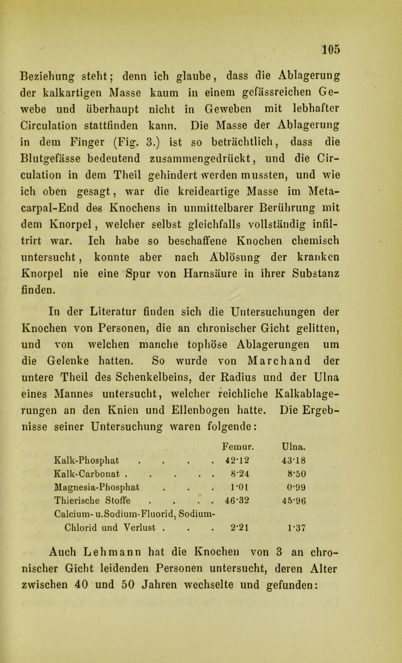 Beziehung steht; denn ich glaube, dass die Ablagerung der kalkartigen Masse kaum in einem gefässreichen Ge- webe und überhaupt nicht in Geweben mit lebhafter Circulation stattfinden kann. Die Masse der Ablagerung in dem Finger (Fig. 3.) ist so beträchtlich, dass die Blutgefässe bedeutend zusammengedrückt, und die Cir- culation in dem Theil gehindert werden mussten, und wie ich oben gesagt, war die kreideartige Masse im Meta- carpal-End des Knochens in unmittelbarer Berührung mit dem Knorpel, welcher selbst gleichfalls vollständig infil- trirt war. Ich habe so beschaffene Knochen chemisch untersucht, konnte aber nach Ablösung der kranken Knorpel nie eine Spur von Harnsäure in ihrer Substanz finden. In der Literatur finden sich die Untersuchungen der Knochen von Personen, die an chronischer Gicht gelitten, und von welchen manche tophöse Ablagerungen um die Gelenke hatten. So wurde von Marchand der untere Theil des Schenkelbeins, der Radius und der Ulna eines Mannes untersucht, welcher reichliche Kalkablage- rungen an den Knien und Ellenbogen hatte. Die Ergeb- nisse seiner Untersuchung waren folgende: Femur. Ulna. Kalk-Phosphat .... 42’12 43'18 Kalk-Carbonat . . . . . 8'24 8‘50 Magnesia-Phosphat . . . l'Ol 0’99 Thierische Stoffe . . . . 46'32 45’96 Calcium- u.Sodium-Fluorid, Sodium- Chlorid und Verlust . . . 2'21 1-37 Auch Lehmann hat die Knochen von 3 an chro- nischer Gicht leidenden Personen untersucht, deren Alter zwischen 40 und 50 Jahren wechselte und gefunden: