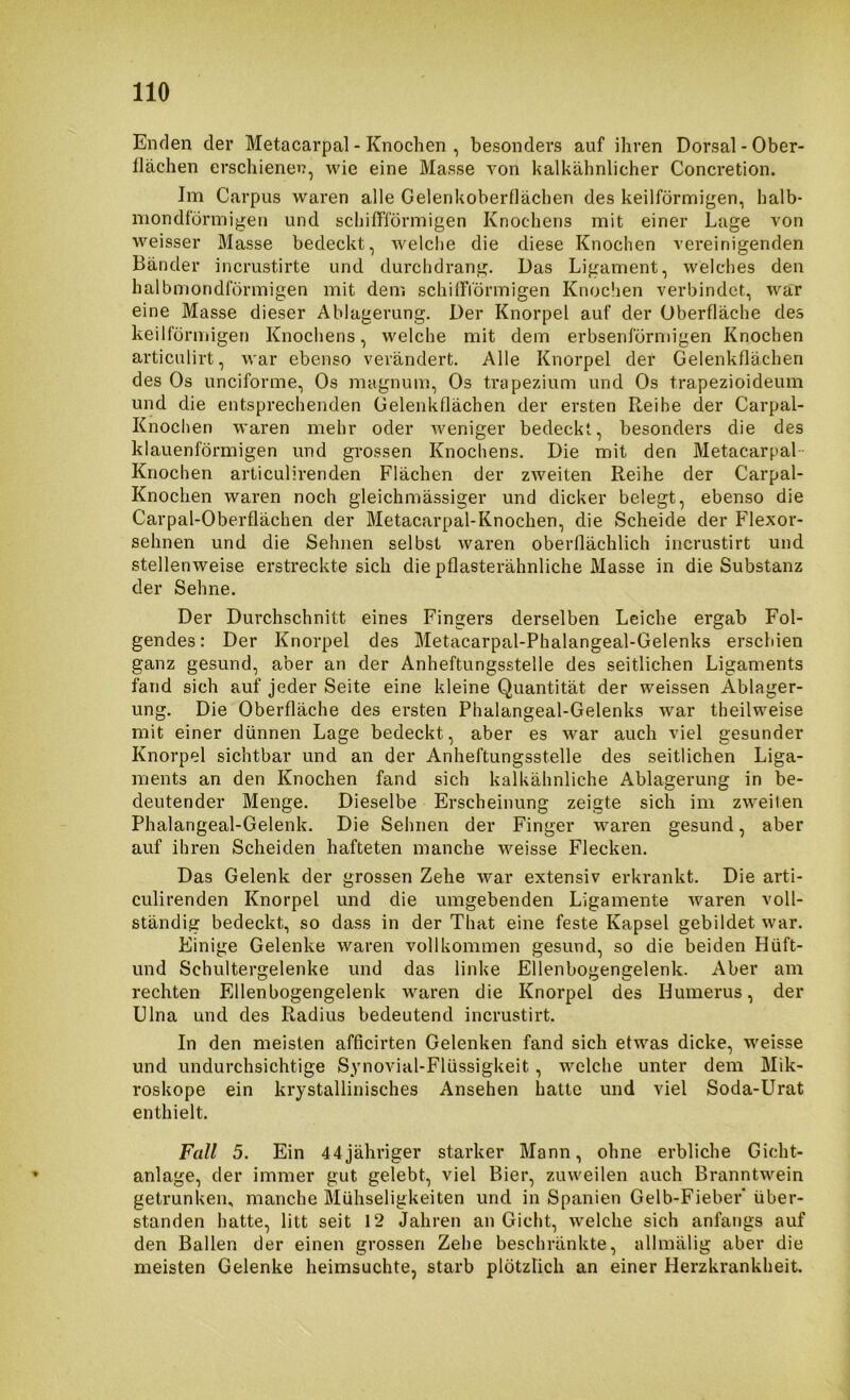Enden der Metacarpal - Knochen , besonders auf ihren Dorsal-Ober- flächen erschiene)?, wie eine Masse von kalkähnlicher Concretion. Jm Carpus waren alle Gelenkoberllächen des keilförmigen, halb- niondförinigen und schiffförmigen Knochens mit einer Lage von weisser Masse bedeckt, welclie die diese Knochen vereinigenden Bänder incrustirte und durchdrang. Das Ligament, welches den halbmondförmigen mit dem schilFidrmigen Knoclien verbindet, war eine Masse dieser Ablagerung. Der Knorpel auf der Oberfläche des keilförmigen Knochens, welche mit dem erbsenförmigen Knochen articulirt, war ebenso verändert. Alle Knorpel der Gelenkflächen des Os unciforme, Os magnum, Os trapezium und Os trapezioideum und die entsprechenden Gelenkflächen der ersten Reihe der Carpal- Knochen waren mehr oder weniger bedeckt, besonders die des klauenförmigen und grossen Knochens. Die mit den Metacarpal Knochen articulirenden Flächen der zweiten Reihe der Carpal- Knochen waren noch gleichmässiger und dicker belegt, ebenso die Carpal-Oberflächen der Metacarpal-Knochen, die Scheide der Flexor- sehnen und die Sehnen selbst waren oberflächlich incrustirt und stellenweise erstreckte sich die pflasterähnliche Masse in die Substanz der Sehne. Der Durchschnitt eines Fingers derselben Leiche ergab Fol- gendes: Der Knorpel des Metacarpal-Phalangeal-Gelenks erschien ganz gesund, aber an der Anheftungsstelle des seitlichen Ligaments fand sich auf jeder Seite eine kleine Quantität der weissen Ablager- ung. Die Oberfläche des ersten Phalangeal-Gelenks war theilweise mit einer dünnen Lage bedeckt, aber es war auch viel gesunder Knorpel sichtbar und an der Anheftungsstelle des seitlichen Liga- ments an den Knochen fand sich kalkähnliche Ablagerung in be- deutender Menge. Dieselbe Erscheinung zeigte sich im zweiten Phalangeal-Gelenk. Die Sehnen der Finger waren gesund, aber auf ihren Scheiden hafteten manche weisse Flecken. Das Gelenk der grossen Zehe war extensiv erkrankt. Die arti- culirenden Knorpel und die umgebenden Ligamente waren voll- ständig bedeckt, so dass in der That eine feste Kapsel gebildet war. Einige Gelenke waren vollkommen gesund, so die beiden Hüft- und Schultergelenke und das linke Ellenbogengelenk. Aber am rechten Ellenbogengelenk waren die Knorpel des Humerus, der Ulna und des Radius bedeutend incrustirt. In den meisten afficirten Gelenken fand sich etwas dicke, weisse und undurchsichtige Synovial-Flüssigkeit, welche unter dem Mik- roskope ein krystallinisches Ansehen hatte und viel Soda-Urat enthielt. Fall 5. Ein 44jähriger starker Mann, ohne erbliche Gicht- anlage, der immer gut gelebt, viel Bier, zuweilen auch Branntwein getrunken, manche Mühseligkeiten und in Spanien Gelb-Fieber über- standen hatte, litt seit 12 Jahren an Gicht, welche sich anfangs auf den Ballen der einen grossen Zehe beschränkte, allmälig aber die meisten Gelenke heimsuchte, starb plötzlich an einer Herzkrankheit.