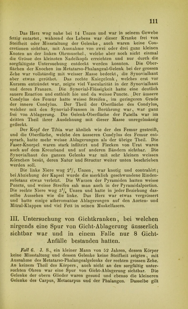 Das Herz wog nahe hei 14 Unzen und war in seinem Gewebe fettig entartet, während des Lebens war dieser Kranke frei von Steifheit oder Missstaltung der Gelenke, auch waren keine Coii- cretionen sichtbar, mit Ausnahme von zwei oder drei ganz kleinen Knoten an der linken Ohrmuschel, welche aber noch nicht einmal die Grösse des kleinsten Nadelkopfs erreichten und nur durch die sorgfältigste Untersuchung entdeckt Averden konnten. Die Ober- tlächen der Knochen im Metatarso-Phalangeal-Gelenk bei der grossen Zehe Avar vollständig mit Aveisser Masse bedeckt, die Sjnovialhaut aber etwas geröthet. Das rechte Kniegelenk, Avelches erst vor Kurzem entzündet Avar, zeigte viel Vascularität in der Synovialhaut und deren Franzen. Die Synovial-Flüssigkeit hatte eine deutlich sauere Reaction und enthielt hie und da weisse Puncte. ,Der äussere Condylus des Femur hatte Aveisse Streifen, im geringeren Grade der innere Condylus. Der Theil der Oberfläche des Condylus, welcher mit den Synovial-Fransen in Berührung Avar, war ganz frei Amn Ablagerung. Die Gelenk-Oberfläche der Patella war im dritten Theil ihrer Ausdehnung mit dieser Masse unregelmässig gefleckt. Der Kopf der Tibia Avar ähnlich Avie der des Femur gestreift, und die Oberfläche, Avelche den äusseren Condylus des Femur ent- sprach, hatte mehr Aveisse Ablagerungen als der übrige Theil. Die Faser-Knorpel Avaren stark infiltrirt und Flecken von Urat waren auch auf dem Kreuzband und auf anderen Bändern sichtbar. Die Synovialhaut des ganzen Gelenks Avar mit sehr kleinen woissen Körnchen besät, deren Natur und Structur weiter unten beschrieben Averden soll. Die linke Niere Avog Unzen, war knotig und contrahirt; bei Abziehung der Kapsel Avurde die merklich geschwundene Rinden- substanz etAvas A^erletzt. Die Warzen der Pyramiden halten weisse Puncte, und weisse Streifen sah man auch in der Pyramidalportion. Die rechte Niere Avog 8Y4 Unzen und hatte in jeder Beziehung das- selbe Aussehen wie die linke. Das Herz Avar etAvas vergrössert und hatte einige atheromatöse Ablagerungen auf den Aorten- und Mitral-Klappen und viel Fett in seinen Muskelfasern. III. Untersuchung von Gichtkranken, bei welchen nirgends eine Spur von Gicht-Ablagerung äusserlich sichtbar war und in einem Falle nur 8 Gicht- Anfälle bestanden hatten. Fall 6. J. S., ein kleiner Mann von 52 Jahren, dessen Körper keine Missstaltung und dessen Gelenke keine Steifheit zeigten , mit Ausnahme des Metatarso-Phalangealgelenks der rechten grossen Zehe. An keinem Theil des Körpers, auch nicht an den sorgfältig unter- suchten Ohren war eine Spur von Gicht-Ablagerung sichtbar. Die Gelenke der obern Glieder Avaren gesund und ebenso die kleineren Gelenke des Carpus, Metacarpus und der Phalangen. Dasselbe gilt