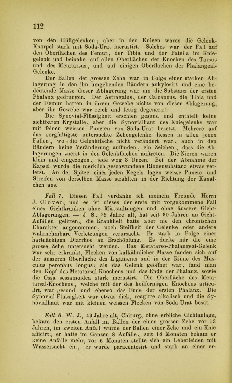 von den Hüftgelenken; aber in den Knieen waren die Gelenk- Knorpel stark mit Soda-Urat incrustirt. Solches war der Fall auf den Oberflächen des Femur, der Tibia und der Patella im Knie- gelenk und beinahe auf allen Oberflächen der Knochen des Tarsus und des Metatarsus, und auf einigen Oberflächen der Phalangeal- Gelenke. Der Ballen der grossen Zehe war in Folge einer starken Ab- lagerung in den ihn umgebenden Bändern ankylosirt und eine be- deutende Masse dieser Ablagerung war um die Substanz der ersten Phalanx gedrungen. Der Astragalus, der Calcaneus, die Tibia und der Femur hatten in ihrem Gewebe nichts von dieser Ablagerung, aber ihr Gewebe war reich und fettig degenerirt. Die Synovial-Flüssigkeit erschien gesund und enthielt keine sichtbaren Krystalle, aber die Synovialhaut des Kniegelenks war mit feinen weissen Puncten von Soda-Urat besetzt. Mehrere auf das sorgfältigste untersuchte Zehengelenke liessen in allen jenen Fällen, wo ■ die Gelenkfläche nicht verändert war, auch in den Bändern keine Veränderung auffinden , ein Zeichen , dass die Ab- lagerungen zuerst in den Gelenkflächen auftreten. Die Nieren waren klein und eingezogen , jede wog 3 Unzen. Bei der Abnahme der Kapsel wurde die merklich geschwundene Rindensubstanz etwas ver- letzt. An der Spitze eines jeden Kegels lagen weisse Puncte und Streifen von derselben Masse strahlten in der Richtung der Kanäl- chen aus. Fall 7. Diesen Fall verdanke ich meinem Freunde Herrn J. Clover, und es ist dieses der erste mir vorgekommene Fall eines Gichtkranken ohne Missstaltungen und ohne äussere Gicht- Ablagerungen. — J S., 75 Jahre alt, hat seit 30 Jahren an Gicht- Anfällen gelitten, die Krankheit hatte aber nie den chronischen Charakter angenommen, noch Steifheit der Gelenke oder andere wahrnehmbare Verletzungen verursacht. Er starb in Folge einer hartnäckigen Diarrhoe an Erschöpfung. Es durfte mir die eine grosse Zehe untersucht werden. Das Metatarso-Phalangeal-Gelenk war sehr erkrankt, Flecken von kalkähnlicher Masse fanden sich auf der äusseren Oberfläche des Ligaments und in der Rinne des Mus- culus peronäus longus; als das Gelenk geöffnet war, fand man den Kopf des Metatarsal-Knochens und das Ende der Phalanx, sowie die Ossa sessamoidea stark incrustirt. Die Oberfläche des Meta- tarsal-Knochens , welche mit der des keilförmi-gen Knochens articu- lirt, war gesund und ebenso das Ende der ersten Phalanx. Die Synovial-Flüssigkeit war etwas dick, reagirte alkalisch und die Sy- novialhaut war mit kleinen weissen Flecken von Soda-Urat besät. Fall 8. W. J., 49 Jahre alt, Chirurg, ohne erbliche Gichtanlage, bekam den ersten Anfall im Ballen der einen grossen Zehe vor 13 Jahren, im zweiten Anfall wurde der Ballen einer Zehe und ein Knie afficirt; er hatte im Ganzen 8 Anfälle, seit 18 Monaten bekam er keine Anfälle mehr, vor 6 Monaten stellte sich ein Leberleiden mit Wassersucht ein, er wurde paracentesirt und starb an einer er-