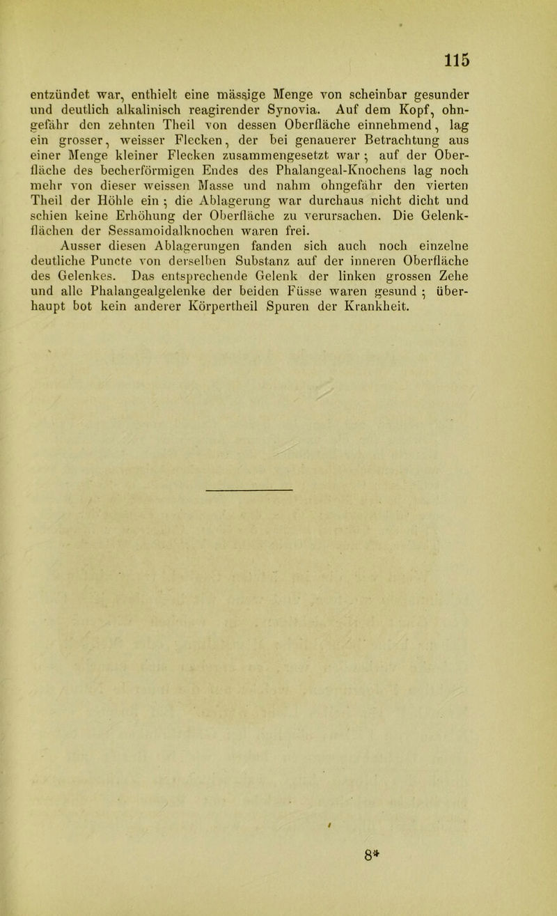 entzündet war, enthielt eine mäsaige Menge von scheinbar gesunder und deutlich alkalinisch reagirender Synovia. Auf dem Kopf, ohn- gefahr den zehnten Theil von dessen Oberfläche einnehmend, lag ein grosser, weisser Flecken, der bei genauerer Betrachtung aus einer Menge kleiner Flecken zusammengesetzt war ; auf der Ober- fläche des becherförmigen Endes des Phalangeal-Knochens lag noch mehr von dieser weissen Masse und nahm ohngefahr den vierten Theil der Höhle ein ^ die Ablagerung war durchaus nicht dicht und schien keine Erhöhung der Oberfläche zu verursachen. Die Gelenk- flächen der Sessamoidalknochen waren frei. Ausser diesen Ablagerungen fanden sich auch noch einzelne deutliche Puncte von derselben Substanz auf der inneren Oberfläche des Gelenkes. Das entsprechende Gelenk der linken grossen Zehe und alle Phalangealgelenke der beiden Füsse waren gesund ; über- haupt bot kein anderer Körpertheil Spuren der Krankheit. 8*