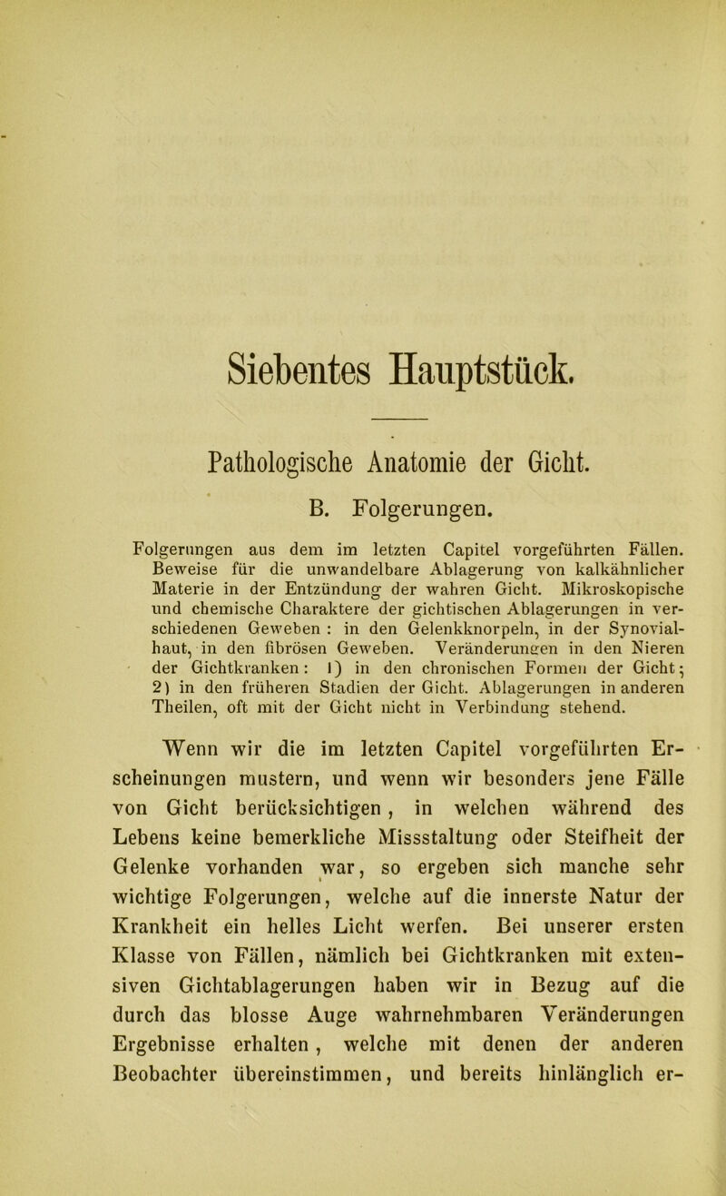 Pathologische Anatomie der Gicht. B. Folgerungen. Folgerungen aus dem im letzten Capitel vorgeführten Fällen. Beweise für die unwandelbare Ablagerung von kalkähnlicher Materie in der Entzündung der wahren Gicht. Mikroskopische und chemische Charaktere der gichtischen Ablagerungen in ver- schiedenen Geweben : in den Gelenkknorpeln, in der Synovial- haut, in den fibrösen Geweben. Veränderuneen in den Nieren der Gichtkranken: 1) in den chronischen Formen der Gicht^ 2) in den früheren Stadien der Gicht. Ablagerungen in anderen Theilen, oft mit der Gicht nicht in Verbindung stehend. Wenn wir die im letzten Capitel vorgefülirten Er- • scheinungen mustern, und wenn wir besonders jene Fälle von Gicht berücksichtigen, in welchen während des Lebens keine bemerkliche Missstaltung oder Steifheit der Gelenke vorhanden war, so ergeben sich manche sehr wichtige Folgerungen, welche auf die innerste Natur der Krankheit ein helles Licht werfen. Bei unserer ersten Klasse von Fällen, nämlich bei Gichtkranken mit exten- siven Gichtablagerungen haben wir in Bezug auf die durch das blosse Auge wahrnehmbaren Veränderungen Ergebnisse erhalten, welche mit denen der anderen Beobachter übereinstimmen, und bereits hinlänglich er-