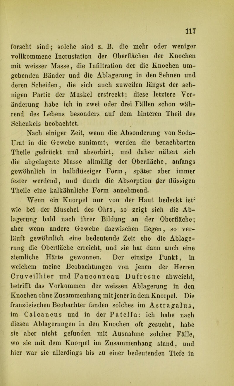 forscht sind; solche sind z. B. die mehr oder weniger vollkommene Incrustation der Oberflächen der Knochen mit weisser Masse, die Infiltration der die Knochen um- gebenden Bänder und die Ablagerung in den Sehnen und deren Scheiden, die sich auch zuweilen längst der seh- nigen Partie der Muskel erstreckt; diese letztere Ver- änderung habe ich in zwei oder drei Fällen schon wäh- rend des Lebens besonders auf dem hinteren Theil des Schenkels beobachtet. Nach einiger Zeit, wenn die Absonderung von Soda- Urat in die Gewebe zunimmt-, werden die benachbarten Theile gedrückt und absorbirt, und daher nähert sich die abgelagerte Masse allmälig der Oberfläche, anfangs gewöhnlich in halbflüssiger Form, später aber immer fester werdend, und durch die Absorption der flüssigen Theile eine kalkähnliche Form annehmend. Wenn ein Knorpel nur von der Haut bedeckt ist‘ wie bei der Muschel des Ohrs, so zeigt sich die Ab- lagerung bald nach ihrer Bildung an der Oberfläche; aber wenn andere Gewebe dazwischen liegen, so ver- läuft gewöhnlich eine bedeutende Zeit ehe die Ablage- rung die Oberfläche erreicht, und sie hat dann auch eine ziemliche Härte gewonnen. Der einzige Punkt, in welchem meine Beobachtungen von jenen der Herren Cruveilhier und Fauconneau Dufresne abweicht, betrifft das Vorkommen der weissen Ablagerung in den Knochen ohne Zusammenhang mit jener in dem Knorpel. Die französischen Beobachter fanden solches im Astragalus, im Calcaneus und in der Patella: ich habe nach diesen Ablagerungen in den Knochen oft gesucht, habe sie aber nicht gefunden mit Ausnahme solcher Fälle, wo sie mit dem Knorpel im Zusammenhang stand, und hier war sie allerdings bis zu einer bedeutenden Tiefe in