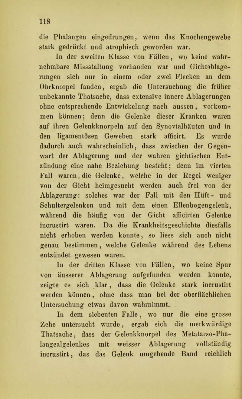 die Phalangen eingedrungen, wenn das Knochengewebe stark gedrückt und atrophisch geworden war. In der zweiten Klasse von Fällen, wo keine wahr- nehmbare Missstaltung vorhanden war und Gichtablage- rungen sich nur in einem oder zwei Flecken an dem Ohrknorpel fanden, ergab die Untersuchung die früher unbekannte Thatsache, dass extensive innere Ablagerungen ohne entsprechende Entwickelung nach aussen, Vorkom- men können; denn die Gelenke dieser Kranken waren auf ihren Gelenkknorpeln auf den Synovialhäuten und in den ligamentösen Geweben stark afficirt. Es wurde dadurch auch wahrscheinlich, dass zwischen der Gegen- wart der Ablagerung und der wahren gichtischen Ent- zündung eine nahe Beziehung besteht; denn im vierten Fall waren die Gelenke, welche in der Regel weniger von der Gicht heimgesucht werden auch frei von der Ablagerung: solches war der Fall mit den Hüft- und Schultergelenken und mit dem einen Ellenbogengelenk, während die häufig von der Gicht afficirten Gelenke incrustirt waren. Da die Krankheitsgeschichte diesfalls nicht erhoben werden konnte, so liess sich auch nicht genau bestimmen, welche Gelenke während des Lebens entzündet gewesen waren. In der dritten Klasse von Fällen, wo keine Spur von äusserer Ablagerung aufgefunden werden konnte, zeigte es sich klar, dass die Gelenke stark incrustirt werden können, ohne dass man bei der oberflächlichen Untersuchung etwas davon wahrnimmt. In dem siebenten Falle, wo nur die eine grosse Zehe untersucht wurde, ergab sich die merkwürdige Thatsache, dass der Gelenkknorpel des Metatarso-Pha- langealgelenkes mit weisser Ablagerung vollständig incrustirt, das das Gelenk umgebende Band reichlich