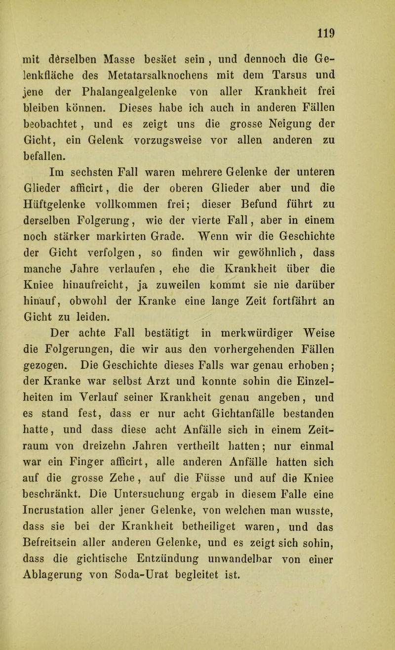 mit dörselben Masse besäet sein , und dennoch die Ge- lenkfläche des Metatarsalknochens mit dem Tarsus und jene der Phalangealgelenke von aller Krankheit frei bleiben können. Dieses habe ich auch in anderen Fällen beobachtet, und es zeigt uns die grosse Neigung der Gicht, ein Gelenk vorzugsweise vor allen anderen zu befallen. Im sechsten Fall waren mehrere Gelenke der unteren Glieder afficirt, die der oberen Glieder aber und die Hüftgelenke vollkommen frei; dieser Befund führt zu derselben Folgerung, wie der vierte Fall, aber in einem noch stärker markirten Grade. Wenn wir die Geschichte der Gicht verfolgen, so finden wir gewöhnlich, dass manche Jahre verlaufen , ehe die Krankheit über die Kniee hinaufreicht, ja zuweilen kommt sie nie darüber hinauf, obwohl der Kranke eine lange Zeit fortfährt an Gicht zu leiden. Der achte Fall bestätigt in merkwürdiger Weise die Folgerungen, die wir aus den vorhergehenden Fällen gezogen. Die Geschichte dieses Falls war genau erhoben ; der Kranke war selbst Arzt und konnte sohin die Einzel- heiten im Verlauf seiner Krankheit genau angeben, und es stand fest, dass er nur acht Gichtanfälle bestanden hatte, und dass diese acht Anfälle sich in einem Zeit- raum von dreizehn Jahren vertheilt hatten; nur einmal war ein Finger afficirt, alle anderen Anfälle hatten sich auf die grosse Zehe , auf die Füsse und auf die Kniee beschränkt. Die Untersuchung ergab in diesem Falle eine Incrustation aller jener Gelenke, von welchen man wusste, dass sie bei der Krankheit betheiliget waren, und das Befreitsein aller anderen Gelenke, und es zeigt sich sohin, dass die gichtische Entzündung unwandelbar von einer Ablagerung von Soda-Urat begleitet ist.