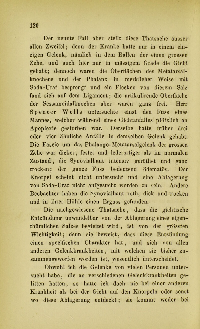 Der nennte Fall aber stellt diese Thatsache ausser allen Zweifel; denn der Kranke hatte nur in einem ein- zigen Gelenk, nämlich in dem Ballen der einen grossen Zehe, und auch hier nur in massigem Grade die Gicht gehabt; dennoch waren die Oberflächen des Metatarsal- knochens und der Phalanx in merklicher Weise mit Soda-Urat besprengt und ein Flecken von diesem Salz fand sich auf dem Ligament; die artikulirende Oberfläche der Sessamoidalknochen aber waren ganz frei. Herr Spencer Wells untersuchte einst den Fuss eines Mannes, welcher während eines Gichtanfalles plötzlich an Apoplexie gestorben war. Derselbe hatte früher drei oder vier ähnliche Anfälle in demselben Gelenk gehabt. Die Fascie um das Phalango-Metatarsalgelenk der grossen Zehe war dicker, fester und lederartiger als im normalen Zustand, die Synovialhaut intensiv geröthet und ganz trocken; der ganze Fuss bedeutend ödematös. Der Knorpel scheint nicht untersucht und eine Ablagerung von Soda-Urat nicht aufgesucht worden zu sein. Andere Beobachter haben die Synovialhaut roth, dick und trocken und in ihrer Höhle einen Erguss gefunden. Die nachgewiesene Thatsache, dass die gichtische Entzündung unwandelbar von de»’ Ablagerung eines eigen- thümlichen Salzes begleitet wird , ist von der grössten Wichtigkeit; denn sie beweist, dass diese Entzündung einen specifischen Charakter hat, und sich von allen anderen Gelenkkrankheiten, mit welchen sie bisher zu- sammengeworfen worden ist, wesentlich unterscheidet. Obwohl ich die Gelenke von vielen Personen unter- sucht habe, die an verschiedenen Gelenkkrankheiten ge- litten hatten, so hatte ich doch nie bei einer anderen Krankheit als bei der Gicht auf den Knorpeln oder sonst wo diese Ablagerung entdeckt; sie kommt weder bei