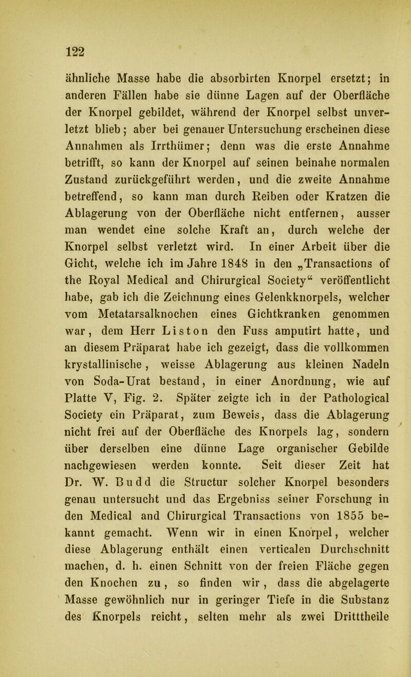 ähnliche Masse habe die absorbirten Knorpel ersetzt; in anderen Fällen habe sie dünne Lagen auf der Oberfläche der Knorpel gebildet, während der Knorpel selbst unver- letzt blieb ; aber bei genauer Untersuchung erscheinen diese Annahmen als Irrthümer; denn was die erste Annahme betrifft, so kann der Knorpel auf seinen beinahe normalen Zustand zurückgeführt werden, und die zweite Annahme betreffend, so kann man durch Reiben oder Kratzen die Ablagerung von der Oberfläche nicht entfernen, ausser man wendet eine solche Kraft an, durch welche der Knorpel selbst verletzt wird. In einer Arbeit über die Gicht, welche ich im Jahre 1848 in den „Transactions of the Royal Medical and Chirurgical Society“ veröffentlicht habe, gab ich die Zeichnung eines Gelenkknorpels, welcher vom Metatarsalknochen eines Gichtkranken genommen war , dem Herr Listen den Fuss amputirt hatte, und an diesem Präparat habe ich gezeigt, dass die vollkommen krystallinische , weisse Ablagerung aus kleinen Nadeln von Soda-Urat bestand, in einer Anordnung, wie auf Platte V, Fig. 2. Später zeigte ich in der Pathological Society ein Präparat, zum Beweis, dass die Ablagerung nicht frei auf der Oberfläche des Knorpels lag, sondern über derselben eine dünne Lage organischer Gebilde nachgewiesen werden konnte. Seit dieser Zeit hat Dr. W. B u d d die Structur solcher Knorpel besonders genau untersucht und das Ergebniss seiner Forschung in den Medical and Chirurgical Transactions von 1855 be- kannt gemacht. Wenn wir in einen Knorpel, welcher diese Ablagerung enthält einen verticalen Durchschnitt machen, d. h. einen Schnitt von der freien Fläche gegen den Knochen zu, so finden wir, dass die abgelagerte Masse gewöhnlich nur in geringer Tiefe in die Substanz des Knorpels reicht, selten mehr als zwei Dritttheile