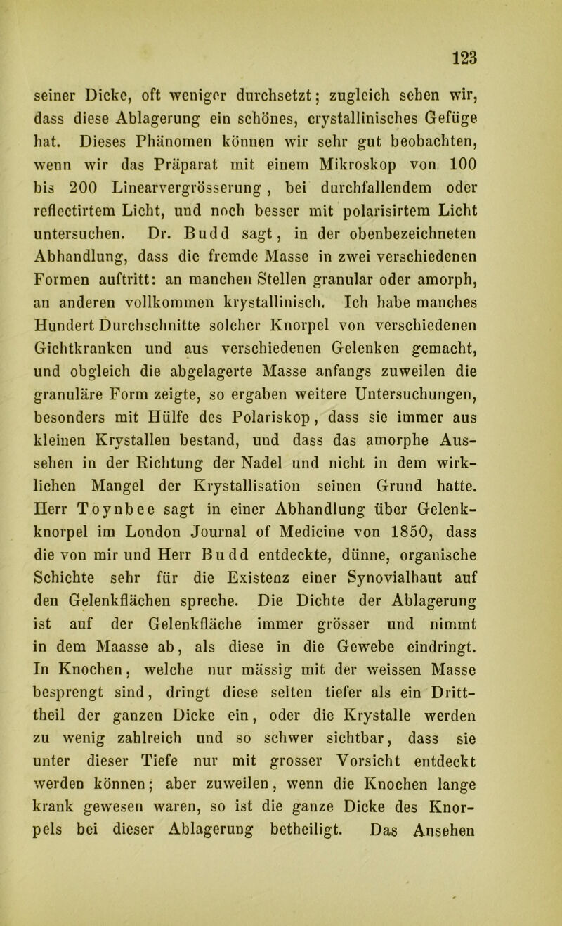 seiner Dicke, oft weniger durchsetzt; zugleich sehen wir, dass diese Ablagerung ein schönes, crystallinisches Gefüge hat. Dieses Phänomen können wir sehr gut beobachten, wenn wir das Präparat mit einem Mikroskop von 100 bis 200 Linearvergrösserung, bei durchfallendem oder reflectirtem Licht, und noch besser mit polarisirtem Licht untersuchen. Dr. Budd sagt, in der obenbezeichneten Abhandlung, dass die fremde Masse in zwei verschiedenen Formen auftritt: an manchen Stellen granulär oder amorph, an anderen vollkommen kristallinisch. Ich habe manches Hundert Durchschnitte solcher Knorpel von verschiedenen Gichtkranken und aus verschiedenen Gelenken gemacht, und obgleich die abgelagerte Masse anfangs zuweilen die granuläre Form zeigte, so ergaben weitere Untersuchungen, besonders mit Hülfe des Polariskop, dass sie immer aus kleinen Krystallen bestand, und dass das amorphe Aus- sehen in der Richtung der Nadel und nicht in dem wirk- lichen Mangel der Krystallisation seinen Grund hatte. Herr Toynbee sagt in einer Abhandlung über Gelenk- knorpel im London Journal of Medicine von 1850, dass die von mir und Herr Budd entdeckte, dünne, organische Schichte sehr für die Existenz einer Synovialhaut auf den Gelenkflächen spreche. Die Dichte der Ablagerung ist auf der Gelenkfläche immer grösser und nimmt in dem Maasse ab, als diese in die Gewebe eindringt. In Knochen, welche nur mässig mit der weissen Masse besprengt sind, dringt diese selten tiefer als ein Dritt- theil der ganzen Dicke ein, oder die Krystalle werden zu wenig zahlreich und so schwer sichtbar, dass sie unter dieser Tiefe nur mit grosser Vorsicht entdeckt werden können; aber zuweilen, wenn die Knochen lange krank gewesen waren, so ist die ganze Dicke des Knor- pels bei dieser Ablagerung betheiligt. Das Ansehen