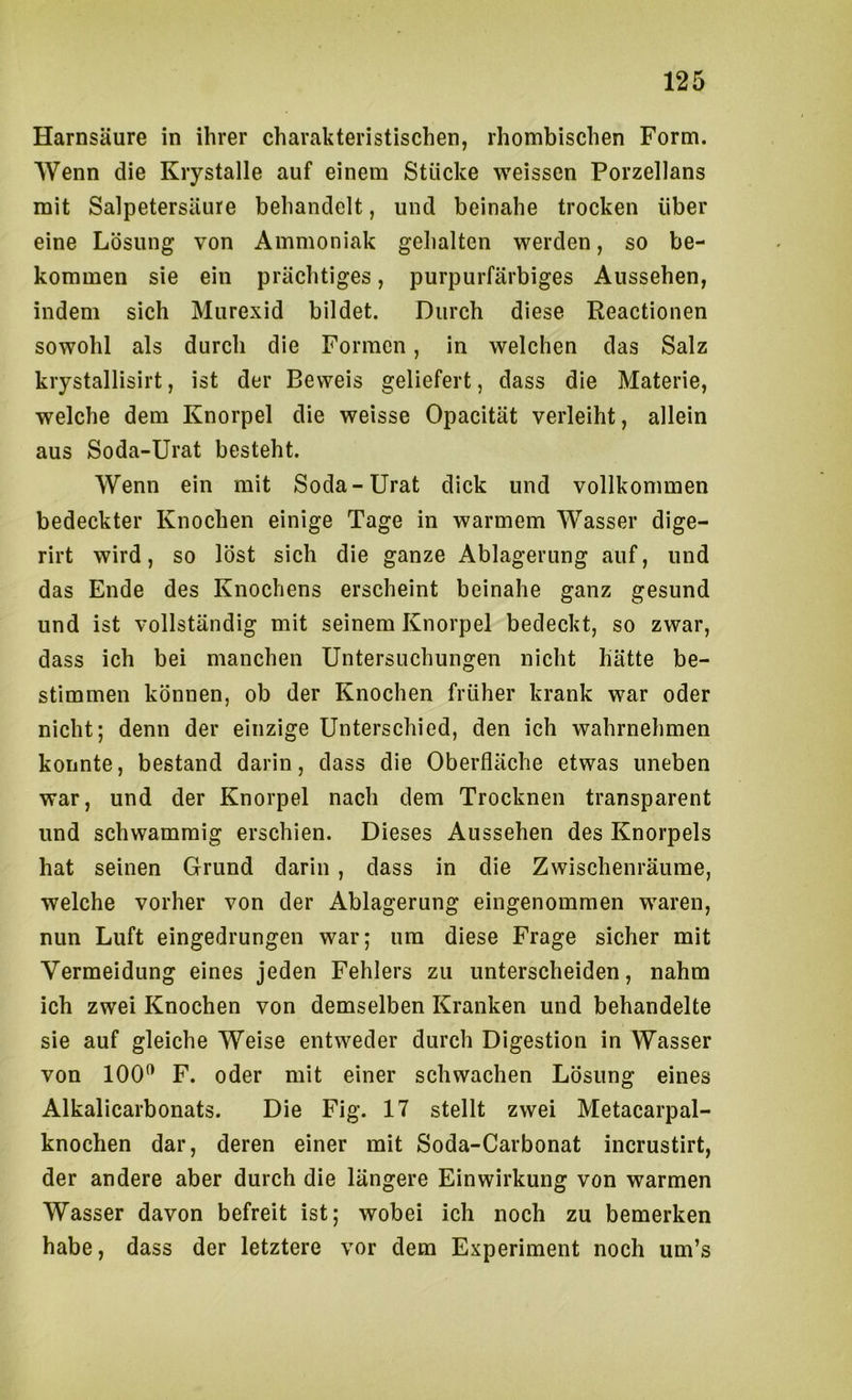 Harnsäure in ihrer charakteristischen, rhombischen Form. Wenn die Krystalle auf einem Stücke weissen Porzellans mit Salpetersäure behandelt, und beinahe trocken über eine Lösung von Ammoniak gehalten werden, so be- kommen sie ein prächtiges, purpurfärbiges Aussehen, indem sich Murexid bildet. Durch diese Reactionen sowohl als durch die Formen, in welchen das Salz kiystallisirt, ist der Beweis geliefert, dass die Materie, welche dem Knorpel die weisse Opacität verleiht, allein aus Soda-Urat besteht. Wenn ein mit Soda-Urat dick und vollkommen bedeckter Knochen einige Tage in warmem Wasser dige- rirt wird, so löst sich die ganze Ablagerung auf, und das Ende des Knochens erscheint beinahe ganz gesund und ist vollständig mit seinem Knorpel bedeckt, so zwar, dass ich bei manchen Untersuchungen nicht hätte be- stimmen können, ob der Knochen früher krank war oder nicht; denn der einzige Unterschied, den ich wahrnehmen konnte, bestand darin, dass die Oberfläche etwas uneben war, und der Knorpel nach dem Trocknen transparent und schwammig erschien. Dieses Aussehen des Knorpels hat seinen Grund darin , dass in die Zwischenräume, welche vorher von der Ablagerung eingenommen waren, nun Luft eingedrungen war; um diese Frage sicher mit Vermeidung eines jeden Fehlers zu unterscheiden, nahm ich zwei Knochen von demselben Kranken und behandelte sie auf gleiche Weise entweder durch Digestion in Wasser von 100^ F. oder mit einer schwachen Lösung eines Alkalicarbonats. Die Fig. 17 stellt zwei Metacarpal- knochen dar, deren einer mit Soda-Carbonat incrustirt, der andere aber durch die längere Einwirkung von warmen Wasser davon befreit ist; wobei ich noch zu bemerken habe, dass der letztere vor dem Experiment noch um’s