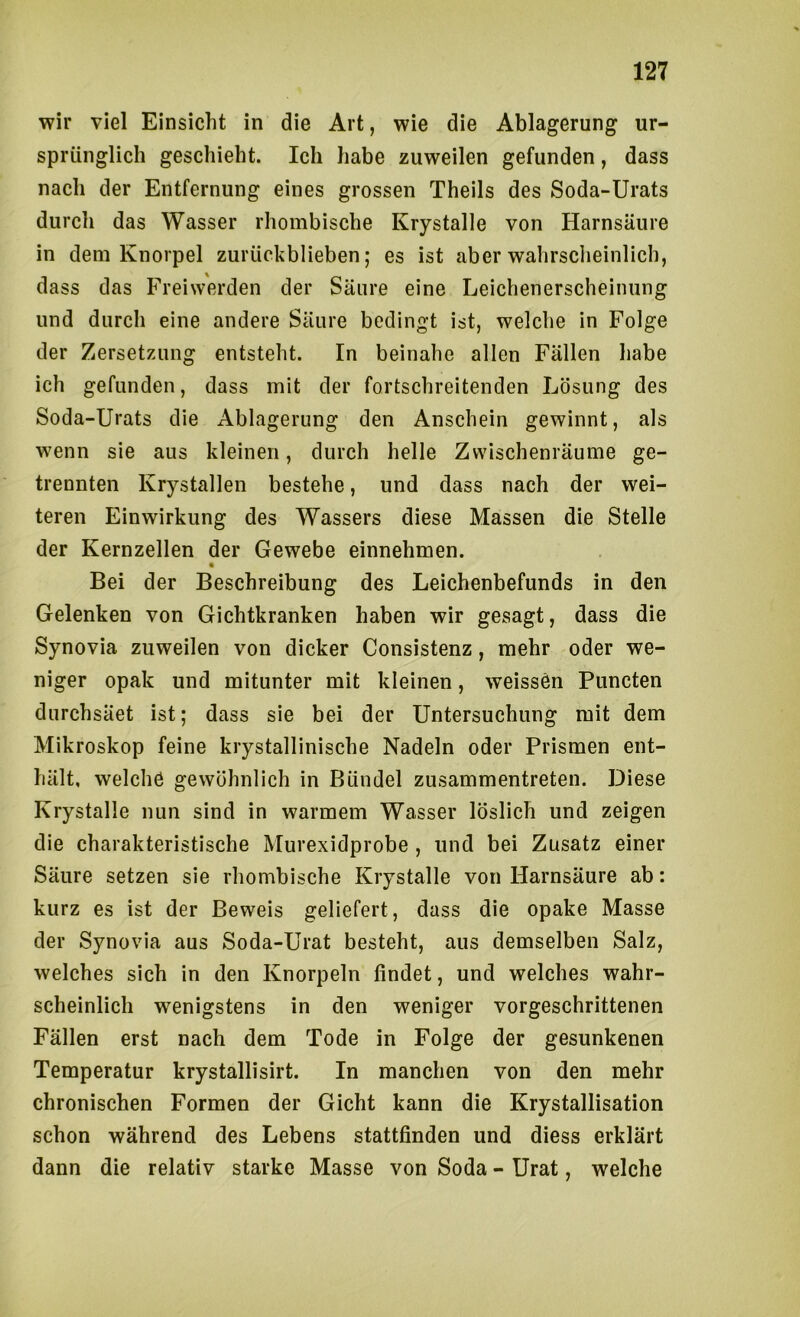 wir viel Einsicht in die Art, wie die Ablagerung ur- sprünglich geschieht. Ich habe zuweilen gefunden, dass nach der Entfernung eines grossen Theils des Soda-Urats durch das Wasser rhombische Krystalle von Harnsäure in dem Knorpel zuriickblieben; es ist aber wahrsclieinlich, dass das Freiwerden der Säure eine Leichenerscheinung und durch eine andere Säure bedingt ist, welche in Folge der Zersetzung entsteht. In beinahe allen Fällen habe ich gefunden, dass mit der fortschreitenden Lösung des Soda-Urats die Ablagerung den Anschein gewinnt, als wenn sie aus kleinen, durch helle Zwischenräume ge- trennten Krystallen bestehe, und dass nach der wei- teren Einwirkung des Wassers diese Massen die Stelle der Kernzellen der Gewebe einnehmen. Bei der Beschreibung des Leichenbefunds in den Gelenken von Gichtkranken haben wir gesagt, dass die Synovia zuweilen von dicker Consistenz, mehr oder we- niger opak und mitunter mit kleinen, weissen Pnncten durchsäet ist; dass sie bei der Untersuchung mit dem Mikroskop feine krystallinische Nadeln oder Prismen ent- hält, welche gewöhnlich in Bündel zusammentreten. Diese Krystalle nun sind in warmem Wasser löslich und zeigen die charakteristische Murexidprobe , und bei Zusatz einer Säure setzen sie rhombische Krystalle von Harnsäure ab: kurz es ist der Beweis geliefert, dass die opake Masse der Synovia aus Soda-Urat besteht, aus demselben Salz, welches sich in den Knorpeln findet, und welches wahr- scheinlich wenigstens in den weniger vorgeschrittenen Fällen erst nach dem Tode in Folge der gesunkenen Temperatur krystallisirt. In manchen von den mehr chronischen Formen der Gicht kann die Krystallisation schon während des Lebens stattfinden und diess erklärt dann die relativ starke Masse von Soda - Urat, welche