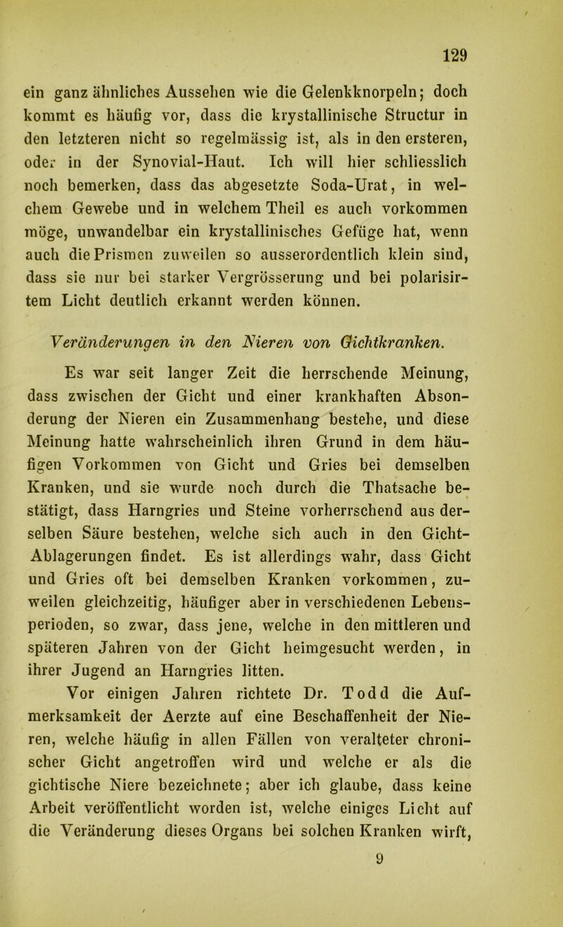 ein ganz ähnliches Aussehen wie die Gelenkknorpeln; doch kommt es häufig vor, dass die krystallinische Structur in den letzteren nicht so regelmässig ist, als in den ersteren, oder in der Synovial-Haut. Ich will hier schliesslich noch bemerken, dass das abgesetzte Soda-Urat, in wel- chem Gewebe und in welchem Theil es auch Vorkommen möge, unwandelbar ein krystallinisches Gefüge hat, wenn auch die Prismen zuweilen so ausserordentlich klein sind, dass sie nur bei starker Vergrösserung und bei polarisir- tem Licht deutlich erkannt werden können. Veränderungen in den Nieren von Gichtkranken. Es war seit langer Zeit die herrschende Meinung, dass zwischen der Gicht und einer krankhaften Abson- derung der Nieren ein Zusammenhang bestehe, und diese Meinung hatte wahrscheinlich ihren Grund in dem häu- figen Vorkommen von Gicht und Gries bei demselben Kranken, und sie wurde noch durch die Thatsache be- stätigt, dass Harngries und Steine vorherrschend aus der- selben Säure bestehen, welche sich auch in den Gicht- Ablagerungen findet. Es ist allerdings wahr, dass Gicht und Gries oft bei demselben Kranken Vorkommen, zu- weilen gleichzeitig, häufiger aber in verschiedenen Lebens- perioden, so zwar, dass jene, welche in den mittleren und späteren Jahren von der Gicht heimgesucht werden, in ihrer Jugend an Harngries litten. Vor einigen Jahren richtete Dr. Todd die Auf- merksamkeit der Aerzte auf eine Beschaffenheit der Nie- ren, welche häufig in allen Fällen von veralteter chroni- scher Gicht angetroffen wird und welche er als die gichtische Niere bezeichnete; aber ich glaube, dass keine Arbeit veröffentlicht worden ist, welche einiges Licht auf die Veränderung dieses Organs bei solchen Kranken wirft, 9