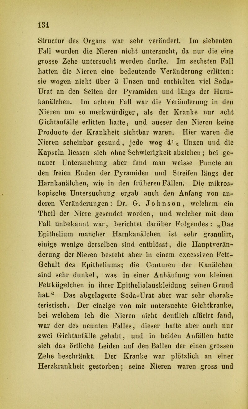 Structur des Organs war sehr verändert. Im siebenten Fall wurden die Nieren nicht untersucht, da nur die eine grosse Zehe untersucht werden durfte. Im sechsten Fall hatten die Nieren eine bedeutende Veränderung erlitten: sie wogen nicht über 3 Unzen und enthielten viel Soda- Urat an den Seiten der Pyramiden und längs der Harn- kanälchen. Im achten Fall war die Veränderung in den Nieren um so merkwürdiger, als der Kranke nur acht Gichtanfälle' erlitten hatte, und ausser den Nieren keine Producte der Krankheit sichtbar waren. Hier waren die Nieren scheinbar gesund, jede wog 4i'i Unzen und die Kapseln Hessen sich ohne Schwierigkeit abziehen; bei ge- nauer Untersuchung aber fand man w’eisse Puncte an den freien Enden der Pyramiden und Streifen längs der Harnkanälchen, wie in den früheren Fällen. Die mikros- kopische Untersuchung ergab auch den Anfang von an- deren Veränderungen: Dr. G. Johnson, welchem ein Theil der Niere gesendet worden, und vrelcher mit dem Fall unbekannt war, berichtet darüber Folgendes: „Das Epithelium mancher Harnkanälchen ist sehr graniilirt, einige wenige derselben sind entblösst, die Hauptverän- derung der Nieren besteht aber in einem excessiven Fett- Gehalt des Epitheliums; die Conturen der Kanälchen sind sehr dunkel, was in einer Anhäufung von kleinen Fettkügelchen in ihrer Epithelialauskleidung seinen Grund hat.“ Das abgelagerte Soda-Urat aber war sehr charak? teristisch. Der einzige von mir untersuchte Gichtkranke, bei welchem ich die Nieren nicht deutlich afficirt fand, war der des neunten Falles, dieser hatte aber auch nur zwei Gichtanfälle gehabt, und in beiden Anfällen hatte sich das örtliche Leiden auf den Ballen der einen grossen Zehe beschränkt. Der Kranke war plötzlich an einer Herzkrankheit gestorben; seine Nieren waren gross und