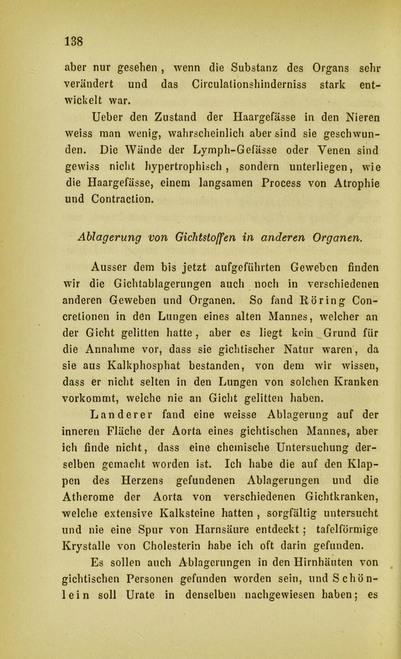aber nur gesehen , wenn die Substanz des Organs sehr verändert und das Circulationshinderniss stark ent- wickelt war. Ueber den Zustand der Haargefässe in den Nieren weiss man wenig, wahrscheinlich aber sind sie geschwun- den. Die Wände der Lymph-Gefässe oder Venen sind gewiss nicht hypertrophisch, sondern unterliegen, wie die Haargefässe, einem langsamen Process von Atrophie und Contraction. Ablagerung von Gichtstolfen in anderen Organen. Ausser dem bis jetzt aufgeführten Geweben finden wir die Gichtablagerungen auch noch in verschiedenen anderen Geweben und Organen. So fand Rbring Con- cretionen in dön Lungen eines alten Mannes, welcher an der Gicht gelitten hatte, aber es liegt kein Grund für die Annahme vor, dass sie gichtischer Natur waren, da sie aus Kalkphosphat bestanden, von dem wir wissen, dass er nicht selten in den Lungen von solchen Kranken vorkommt, welche nie an Gicht gelitten haben. Länderer fand eine weisse Ablagerung auf der inneren Fläclie der Aorta eines gichtischen Mannes, aber ich finde nicht, dass eine chemische Untersuchung der- selben gemacht worden ist. Ich habe die auf den Klap- pen des Herzens gefundenen Ablagerungen und die Atherome der Aorta von verschiedenen Gichtkranken, welche extensive Kalksteine hatten , sorgfältig untersucht und nie eine Spur von Harnsäure entdeckt; tafelförmige Krystalle von Cholesterin habe ich oft darin gefunden. Es sollen auch Ablagerungen in den Hirnhäuten von gichtischen Personen gefunden worden sein, und Schön- lein soll Urate in denselben nachgewiesen haben; es