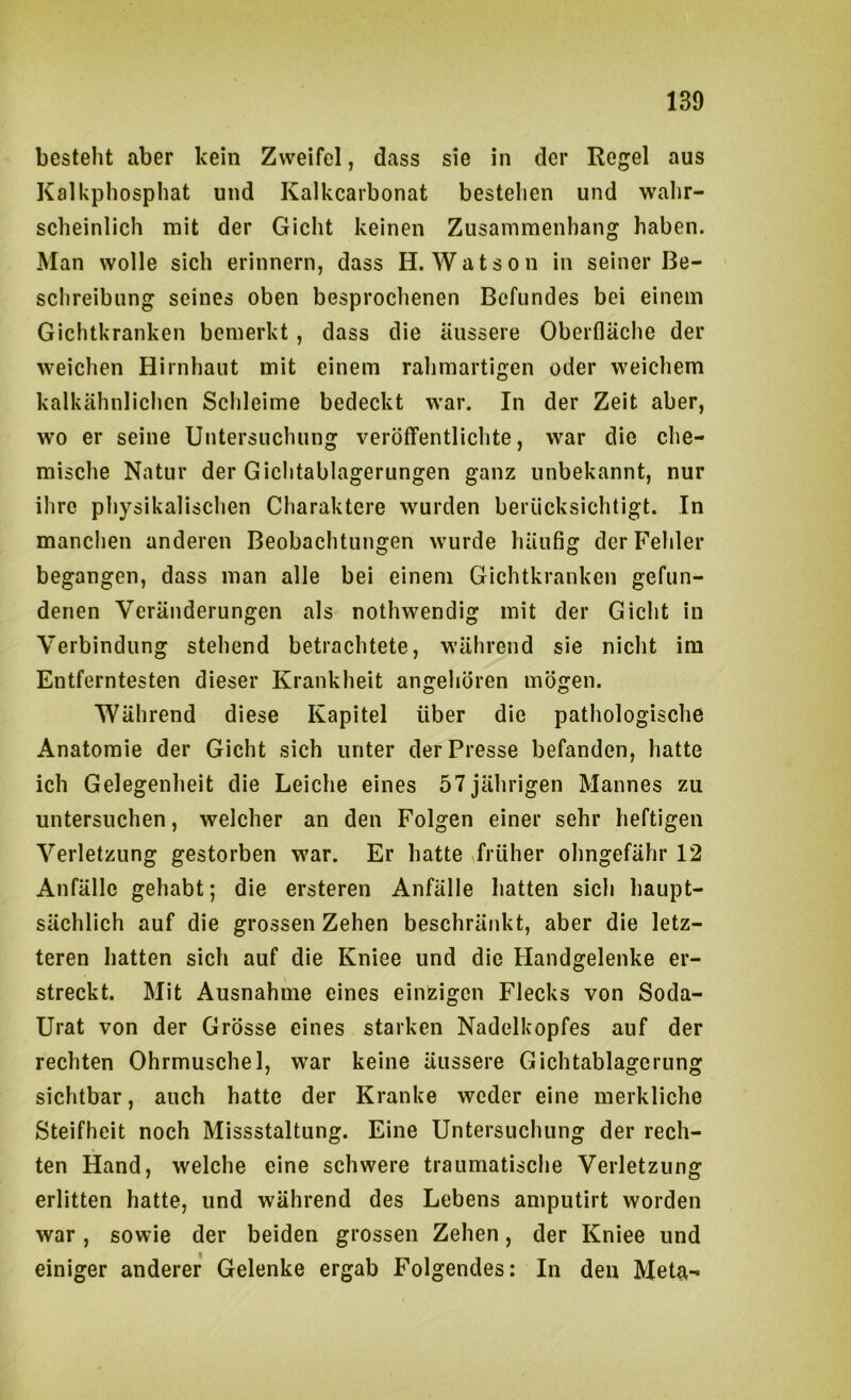 besteht aber kein Zweifel, dass sie in der Regel aus Kalkpliosphat und Kalkcarbonat bestehen und wahr- scheinlich mit der Gicht keinen Zusammenhang haben. Man wolle sich erinnern, dass H. Watson in seiner Be- schreibung seines oben besprochenen Befundes bei einem Gichtkranken bemerkt , dass die äussere Oberfläche der weichen Hirnhaut mit einem rahmartigen oder weichem kalkähnlichen Schleime bedeckt war. In der Zeit aber, wo er seine Untersuchung veröffentlichte, war die che- mische Natur der Gichtablagerungen ganz unbekannt, nur ihre physikalischen Charaktere wurden berücksichtigt. In manchen anderen Beobachtungen wurde häufig der Fehler begangen, dass man alle bei einem Gichtkranken gefun- denen Veränderungen als nothwendig mit der Gicht in Verbindung stehend betrachtete, während sie nicht im Entferntesten dieser Krankheit angehören mögen. Während diese Kapitel über die pathologische Anatomie der Gicht sich unter der Presse befanden, hatte ich Gelegenheit die Leiche eines 57jährigen Mannes zu untersuchen, welcher an den Folgen einer sehr heftigen Verletzung gestorben war. Er hatte ffrüher ohngefähr 12 Anfälle gehabt; die ersteren Anfälle hatten sich haupt- sächlich auf die grossen Zehen beschränkt, aber die letz- teren hatten sich auf die Kniee und die Handgelenke er- streckt. Mit Ausnahme eines einzigen Flecks von Soda- Urat von der Grösse eines starken Nadelkopfes auf der rechten Ohrmuschel, war keine äussere Gichtablagerung sichtbar, auch hatte der Kranke weder eine merkliche Steifheit noch Missstaltung. Eine Untersuchung der rech- ten Hand, welche eine schwere traumatische Verletzung erlitten hatte, und während des Lebens amputirt worden war, sowie der beiden grossen Zehen, der Kniee und einiger anderer Gelenke ergab Folgendes: In den Meta-*