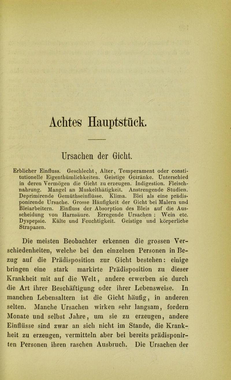 Achtes Haiiptstück. Ursachen der Gicht. Erblicher Einfluss. Geschlecht, Alter, Temperament oder consti- tutioneile Eigenthümlichkeiten. Geistige Getränke. Unterschied in deren Vermögen die Gicht zu erzeugen. Indigestion. Fleisch- nahrung. Mangel an Muskelthätigkeit. Anstrengende Studien. Deprimirende Gemüthseinflüsse. Klima. Blei als eine prädis- ponirende Ursache. Grosse Häufigkeit der Gicht bei Malern und Bleiarbeitern. Einfluss der Absorption des Bleis auf die Aus- scheidung von Harnsäure. Erregende Ursachen : Wein etc. Dyspepsie. Kälte und Feuchtigkeit. Geistige und körperliche Strapazen. Die meisten Beobachter erkennen die grossen Ver- schiedenheiten, welche bei den einzelnen Personen in Be- zug auf die Prädisposition zur Gicht bestehen: einige bringen eine stark markirte Prädisposition zu dieser Krankheit mit auf die Welt, andere erwerben sie durch die Art ihrer Beschäftigung oder ihrer Lebensweise. In manchen Lebensaltern ist die Gicht häufig, in anderen selten. Manche Ursachen wirken sehr langsam, fordern Monate und selbst Jahre, um sie zu erzeugen, andere Einflüsse sind zwar an sich nicht im Stande, die Krank- heit zu erzeugen, vermitteln aber bei bereits prädisponir- ten Personen ihren raschen Ausbruch. Die Ursachen der