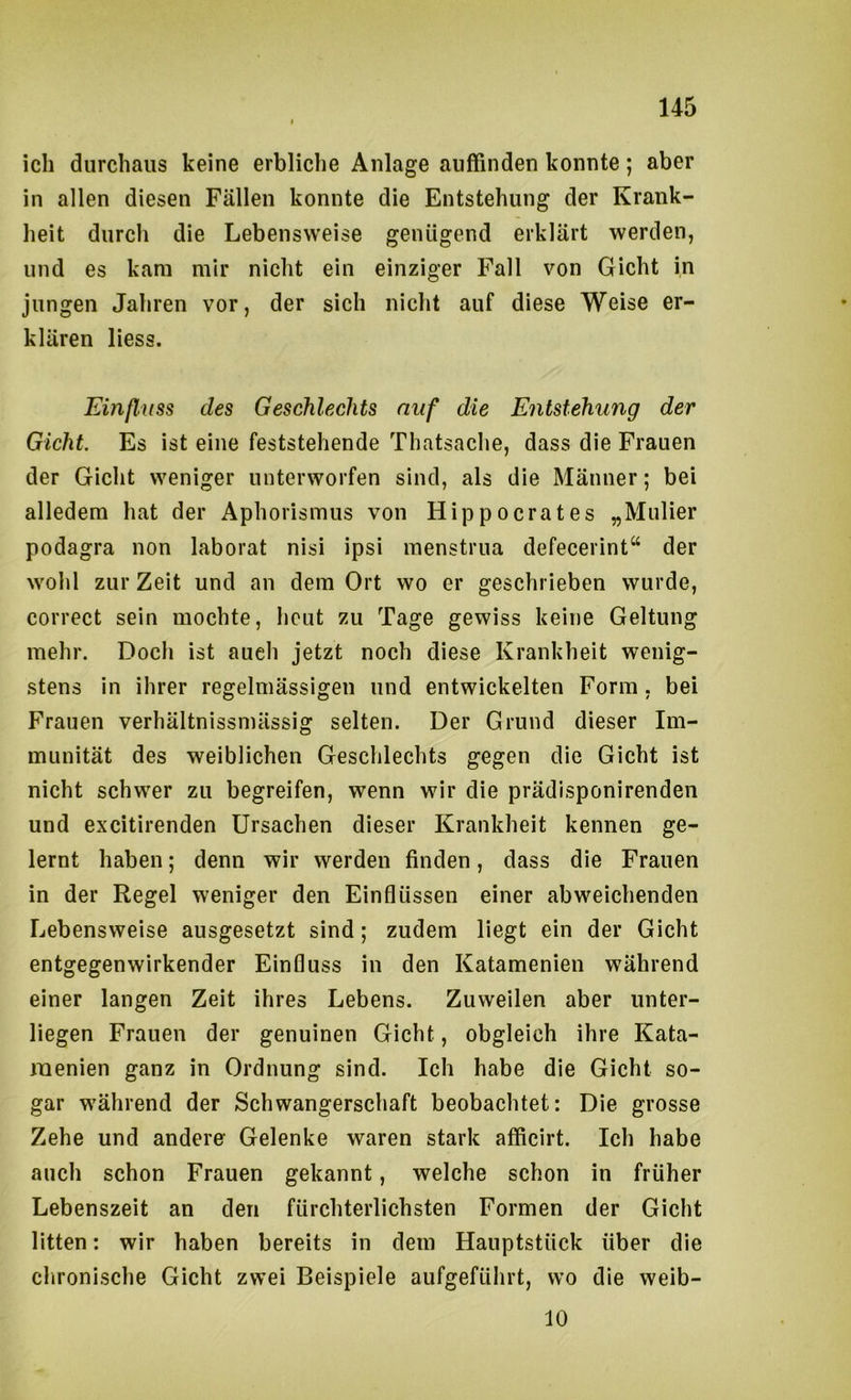 ich durchaus keine erbliche Anlage auffinden konnte; aber in allen diesen Fällen konnte die Entstehung der Krank- heit durch die Lebensweise genügend erklärt werden, und es kam mir nicht ein einziger Fall von Gicht in jungen Jahren vor, der sich nicht auf diese Weise er- klären Hess. Einfluss des Geschlechts auf die Entstehung der Gicht. Es ist eine feststehende Thatsache, dass die Frauen der Gicht weniger unterworfen sind, als die Männer; bei alledem hat der Aphorismus von Hippocrates „Mulier podagra non laborat nisi ipsi menstrua defecerint“ der wohl zur Zeit und an dem Ort wo er geschrieben wurde, correct sein mochte, heut zu Tage gewiss keine Geltung mehr. Doch ist aueli jetzt noch diese Krankheit wenig- stens in ihrer regelmässigen und entwickelten Form, bei Frauen verhältnissmässig selten. Der Grund dieser Im- munität des weiblichen Geschlechts gegen die Gicht ist nicht schwer zu begreifen, wenn wir die prädisponirenden und excitirenden Ursachen dieser Krankheit kennen ge- lernt haben; denn wir werden finden, dass die Frauen in der Regel weniger den Einflüssen einer abweichenden Lebensweise ausgesetzt sind; zudem liegt ein der Gicht entgegenwirkender Einfluss in den Katamenien während einer langen Zeit ihres Lebens. Zuweilen aber unter- liegen Frauen der genuinen Gicht, obgleich ihre Kata- raenien ganz in Ordnung sind. Ich habe die Gicht so- gar während der Schwangerschaft beobachtet: Die grosse Zehe und andere' Gelenke waren stark afficirt. Ich habe auch schon Frauen gekannt, welche schon in früher Lebenszeit an den fürchterlichsten Formen der Gicht litten: wir haben bereits in dem Hauptstück über die clironische Gicht zwei Beispiele aufgeführt, wo die weib- 10