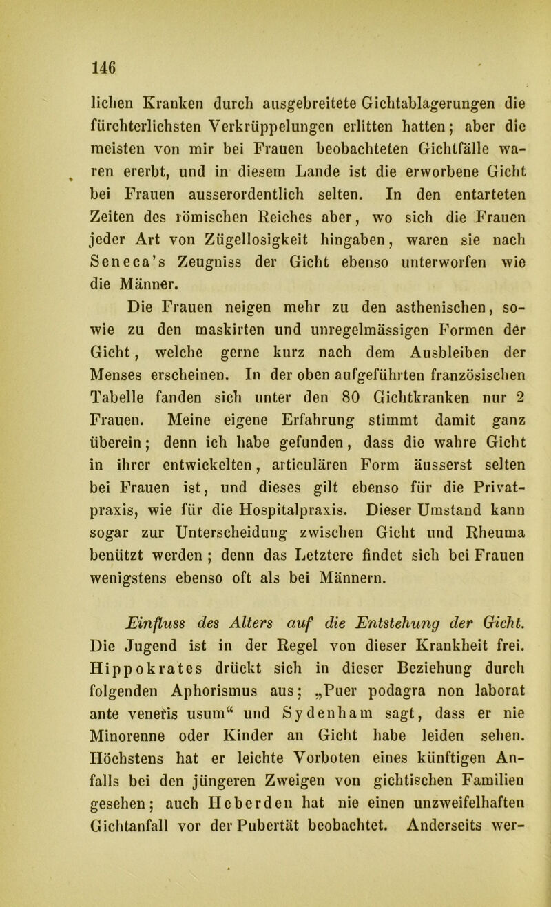liclien Kranken durch aiisgebreitete Gichtablagerungen die fürchterlichsten Verkrüppelungen erlitten hatten; aber die meisten von mir bei Frauen beobachteten Gichlfälle wa- ren ererbt, und in diesem Lande ist die erworbene Gicht bei Frauen ausserordentlich selten. In den entarteten Zeiten des römischen Reiches aber, wo sich die Frauen jeder Art von Zügellosigkeit hingaben, waren sie nach Seneca’s Zeugniss der Gicht ebenso unterworfen wie die Männer. Die Frauen neigen mehr zu den asthenischen, so- wie zu den maskirten und unregelmässigen Formen der Gicht, welche gerne kurz nach dem Ausbleiben der Menses erscheinen. In der oben aufgeführten französischen Tabelle fanden sich unter den 80 Gichtkranken nur 2 Frauen. Meine eigene Erfahrung stimmt damit ganz überein; denn ich habe gefunden, dass die wahre Gicht in ihrer entwickelten, articulären Form äusserst selten bei Frauen ist, und dieses gilt ebenso für die Privat- praxis, wie für die Hospitalpraxis. Dieser Umstand kann sogar zur Unterscheidung zwischen Gicht und Rheuma benützt werden ; denn das Letztere findet sich bei Frauen wenigstens ebenso oft als bei Männern. Einfluss des Alters auf die Entstehung der Gicht. Die Jugend ist in der Regel von dieser Krankheit frei. Hippokrates drückt sich in dieser Beziehung durch folgenden Aphorismus aus; „Puer podagra non laborat ante venetis usum“ und Sydenham sagt, dass er nie Minorenne oder Kinder an Gicht habe leiden sehen. Höchstens hat er leichte Vorboten eines künftigen An- falls bei den jüngeren Zweigen von gichtischen Familien gesehen; auch Heberden hat nie einen unzweifelhaften Gichtanfall vor der Pubertät beobachtet. Anderseits wer-