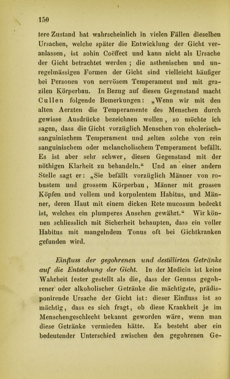 ( 150 tere Zustand hat wahrscheinlich in vielen Fällen dieselben Ursachen, welche später die Entwicklung der Gicht ver- anlassen, ist sohin CoeiFect und kann nicht als Ursache der Gicht betrachtet werden ; die asthenischen und un- regelmässigen Formen der Gicht sind vielleicht häufiger bei Personen von nervösem Temperament und mit gra- zilen Körperbau. In Bezug auf diesen Gegenstand macht Cullen folgende Bemerkungen: „Wenn wir mit den alten Aerzten die Temperamente des Menschen durch gewisse Ausdrücke bezeichnen wollen , so möchte ich sagen, dass die Gicht vorzüglich Menschen von cholerisch- sanguinischem Temperament und gelten solche von rein sanguinischem oder melancholischem Temperament befällt. Es ist aber sehr schwer, diesen Gegenstand mit der nöthigen Klarheit zu behandeln.“ Und an einer andern Stelle sagt er: „Sie befällt vorzüglich Männer von ro- bustem und grossem Körperbau , Männer mit grossen Köpfen und vollem und korpulentem Habitus, und Män- ner, deren Haut mit einem dicken Rete mucosum bedeckt ist, welches ein plumperes Ansehen gewährt.“ Wir kön- nen schliesslich mit Sicherheit behaupten, dass ein voller Habitus mit mangelndem Tonus oft bei Gichtkranken gefunden wird. Einfluss der gegohrenen und destiUirten Getränke auf die Entstehung der Gicht. In der Medicin ist keine Wahrheit fester gestellt als die, dass der Genuss gegoh- reneP oder alkoholischer Getränke die mächtigste, prädis- ponirende Ursache der Gicht ist: dieser Einfluss ist so mächtig, dass es sich fragt, ob diese Krankheit je im Menschengeschlecht bekannt geworden wäre, wenn man diese Getränke vermieden hätte. Es besteht aber ein bedeutender Unterschied zwischen den gegohrenen Ge-