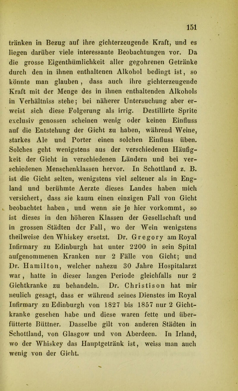 tränken in Bezug auf ihre glchterzeugende Kraft, und es liegen darüber viele interessante Beobachtungen vor. Da die grosse Eigenthümlichkeit aller gegohrenen Getränke durch den in ihnen enthaltenen Alkohol bedingt ist, so könnte man glauben , dass auch ihre gichterzeugende Kraft mit der Menge des in ihnen enthaltenden Alkohols in Verhältniss stehe; bei näherer Untersuchung aber er- weist sich diese Folgerung als irrig. Destillirte Sprite exclusiv genossen scheinen wenig oder keinen Einfluss auf die Entstehung der Gicht zu haben, während Weine, starkes Ale und Porter einen solchen Einfluss üben. Solches geht wenigstens aus der verschiedenen Häufig- keit der Gicht in verschiedenen Ländern und bei ver- schiedenen Menschenklassen hervor. In Schottland z. B. ist die Gicht selten, wenigstens viel seltener als in Eng- land und berühmte Aerzte dieses Landes haben mich versicliert, dass sie kaum einen einzigen Fall von Gicht u beobachtet haben , und wenn sie je hier vorkommt, so ist dieses in den höheren Klassen der Gesellschaft und in grossen Städten der Fall, wo der Wein wenigstens theilweise den Whiskey ersetzt. Dr. Gregory am Royal Infirmary zu Edinburgh hat unter 2200 in sein Spital aufgenommenen Kranken nur 2 Fälle von Gicht; und Dr. Hamilton, welcher nahezu 30 Jahre Hospitalarzt war, hatte in dieser langen Periode gleichfalls nur 2 Gichtkranke zu behandeln. Dr. Christison hat mir neulich gesagt, dass er während seines Dienstes im Royal Infirmary zu Edinburgh von 1827 bis 1857 nur 2 Gicht- kranke gesehen habe und diese waren fette und über- fütterte Büttner. Dasselbe gilt von anderen Städten in Schottland, von Glasgow und von Aberdeen. In Irland, wo der Whiskey das Hanptgetränk ist, weiss man auch wenig von der Gicht.