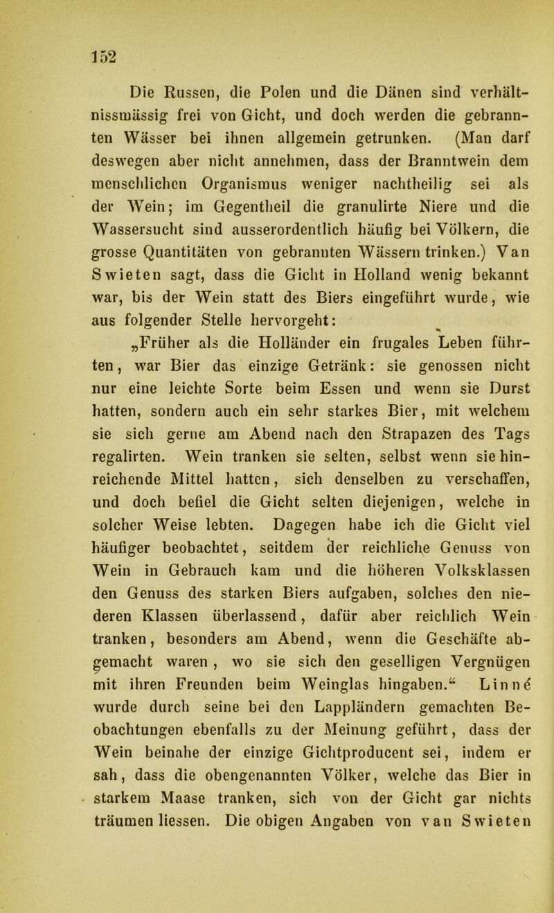 Die Russen, die Polen und die Dänen sind verhält- nissiuässig frei von Gicht, und doch werden die gebrann- ten Wässer bei ihnen allgemein getrunken. (Man darf deswegen aber nicht annehmen, dass der Branntwein dem mensclilichcn Organismus weniger nachtheilig sei als der Wein; im Gegentheil die granulirte Niere und die Wassersucht sind ausserordentlich häufig bei Völkern, die grosse Quantitäten von gebrannten Wässern trinken.) Van Swieten sagt, dass die Gicht in Holland wenig bekannt war, bis der Wein statt des Biers eingeführt wurde, wie aus folgender Stelle hervorgeht: „Früher als die Holländer ein frugales Leben führ- ten , war Bier das einzige Getränk: sie genossen nicht nur eine leichte Sorte beim Essen und wenn sie Durst hatten, sondern auch ein sehr starkes Bier, mit welchem sie sich gerne am Abend nach den Strapazen des Tags regalirten. Wein tranken sie selten, selbst wenn sie hin- reichende Mittel hatten, sich denselben zu verschaffen, und doch befiel die Gicht selten diejenigen, welche in solcher Weise lebten. Dagegen habe ich die Gicht viel häufiger beobachtet, seitdem iler reichliche Genuss von Wein in Gebrauch kam und die höheren Volksklassen den Genuss des starken Biers aufgaben, solches den nie- deren Klassen überlassend, dafür aber reichlich Wein tranken, besonders am Abend, wenn die Geschäfte ab- gemacht waren , wo sie sich den geselligen Vergnügen mit ihren Freunden beim Weinglas hingaben.“ Linnö wurde durch seine bei den Lappländern gemachten Be- obachtungen ebenfalls zu der Meinung geführt, dass der Wein beinahe der einzige Gichtproducent sei, indem er sah, dass die obengenannten Völker, welche das Bier in starkem Maase tranken, sich von der Gicht gar nichts träumen Hessen. Die obigen Angaben von van Swieten