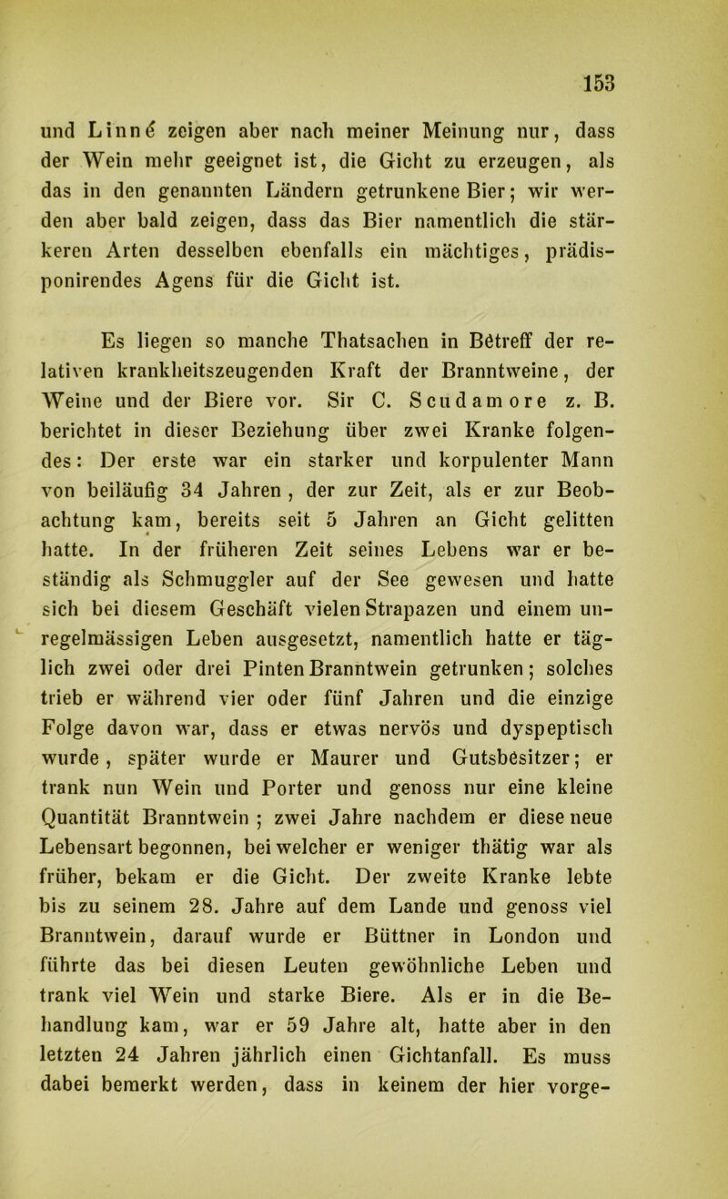 und Linn^ zeigen aber nach meiner Meinung nur, dass der Wein melir geeignet ist, die Gicht zu erzeugen, als das in den genannten Ländern getrunkene Bier; wir wer- den aber bald zeigen, dass das Bier namentlich die stär- keren Arten desselben ebenfalls ein mächtiges, prädis- ponirendes Agens für die Gicht ist. Es liegen so manche Thatsachen in Bötreff der re- lativen krankheitszeugenden Kraft der Branntweine, der Weine und der Biere vor. Sir C. Scudamore z. B. berichtet in dieser Beziehung über zwei Kranke folgen- des : Der erste war ein starker und korpulenter Mann von beiläufig 34 Jahren , der zur Zeit, als er zur Beob- achtung kam, bereits seit 5 Jahren an Gicht gelitten hatte. In der früheren Zeit seines Lebens war er be- ständig als Schmuggler auf der See gewesen und hatte sich bei diesem Geschäft vielen Strapazen und einem un- regelmässigen Leben ausgesetzt, namentlich hatte er täg- lich zwei oder drei Pinten Branntwein getrunken; solches trieb er während vier oder fünf Jahren und die einzige Folge davon war, dass er etwas nervös und dyspeptisch wurde, später wurde er Maurer und Gutsbesitzer; er trank nun Wein und Porter und genoss nur eine kleine Quantität Branntwein ; zwei Jahre nachdem er diese neue Lebensart begonnen, bei welcher er weniger thätig war als früher, bekam er die Gicht. Der zweite Kranke lebte bis zu seinem 28. Jahre auf dem Lande und genoss viel Branntwein, darauf wurde er Büttner in London und führte das bei diesen Leuten gewöhnliche Leben und trank viel Wein und starke Biere. Als er in die Be- handlung kam, war er 59 Jahre alt, hatte aber in den letzten 24 Jahren jährlich einen Gichtanfall. Es muss dabei bemerkt werden, dass in keinem der hier vorge-