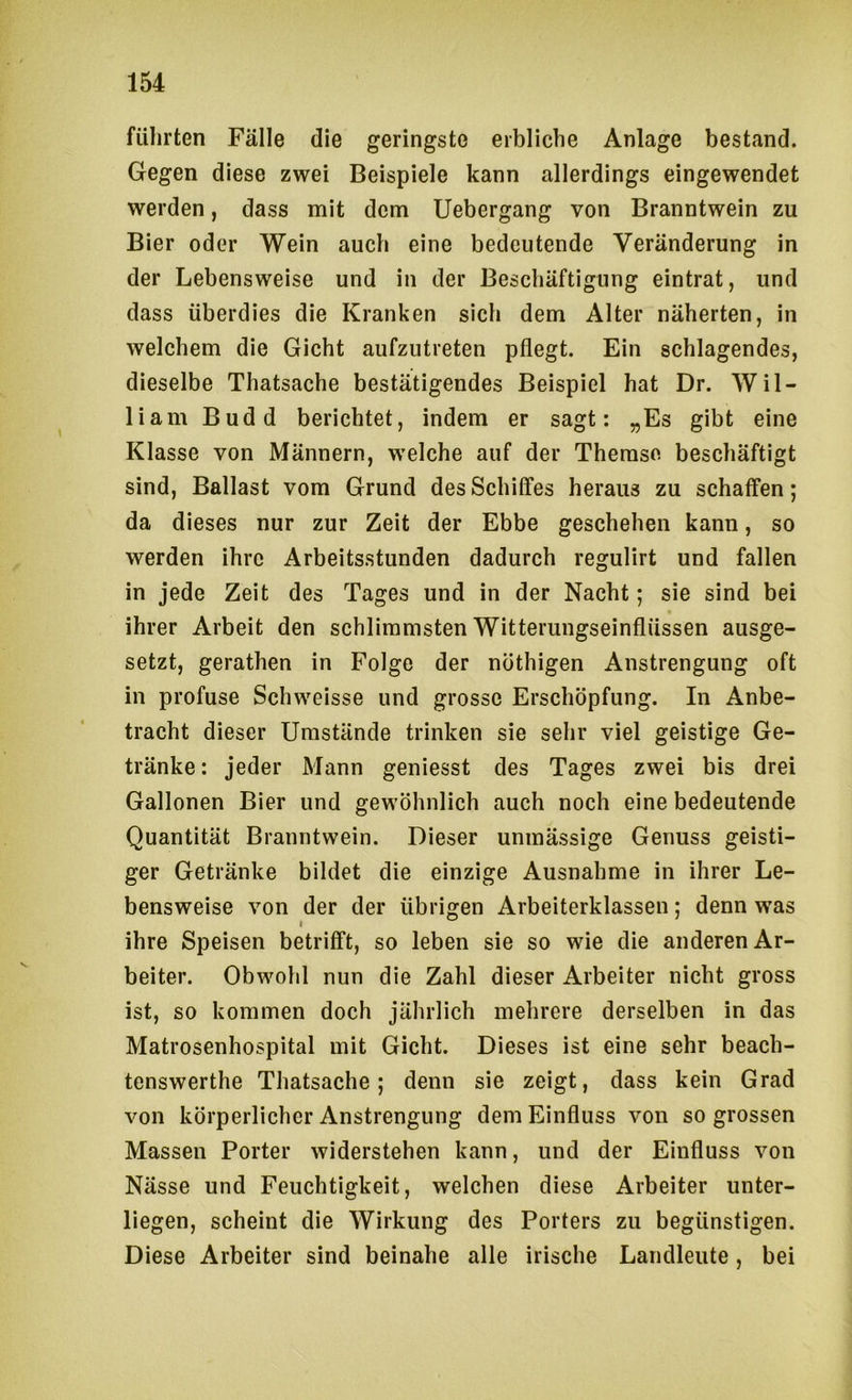 führten Fälle die geringste erbliche Anlage bestand. Gegen diese zwei Beispiele kann allerdings eingewendet werden, dass mit dem Uebergang von Branntwein zu Bier oder Wein auch eine bedeutende Veränderung in der Lebensweise und in der Beschäftigung eintrat, und dass überdies die Kranken sich dem Alter näherten, in welchem die Gicht aufzutreten pflegt. Ein schlagendes, dieselbe Thatsache bestätigendes Beispiel hat Dr. Wil- liam Budd berichtet, indem er sagt: „Es gibt eine Klasse von Männern, welche auf der Themse beschäftigt sind, Ballast vom Grund des Schilfes heraus zu schaffen; da dieses nur zur Zeit der Ebbe geschehen kann, so werden ihre Arbeitsstunden dadurch regulirt und fallen in jede Zeit des Tages und in der Nacht; sie sind bei ihrer Arbeit den schlimmsten Witterungseinflüssen ausge- setzt, gerathen in Folge der nöthigen Anstrengung oft in profuse Schweisse und grosse Erschöpfung. In Anbe- tracht dieser Umstände trinken sie sehr viel geistige Ge- tränke : jeder Mann geniesst des Tages zwei bis drei Gallonen Bier und gewöhnlich auch noch eine bedeutende Quantität Branntwein. Dieser unmässige Genuss geisti- ger Getränke bildet die einzige Ausnahme in ihrer Le- bensweise von der der übrigen Arbeiterklassen; denn was ihre Speisen betrifft, so leben sie so wie die anderen Ar- beiter. Obwohl nun die Zahl dieser Arbeiter nicht gross ist, so kommen doch jährlich mehrere derselben in das Matrosenhospital mit Gicht. Dieses ist eine sehr beach- tenswerthe Thatsache; denn sie zeigt, dass kein Grad von körperlicher Anstrengung dem Einfluss von so grossen Massen Porter widerstehen kann, und der Einfluss von Nässe und Feuchtigkeit, welchen diese Arbeiter unter- liegen, scheint die Wirkung des Porters zu begünstigen. Diese Arbeiter sind beinahe alle irische Landleute, bei