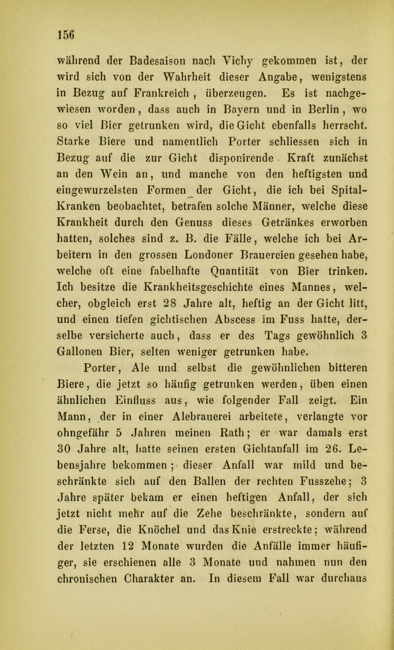 während der Badesaison nach Vichy gekommen ist, der wird sich von der Wahrheit dieser Angabe, wenigstens in Bezug auf Frankreich , überzeugen. Es ist nachge- wiesen worden, dass auch in Bayern und in Berlin , wo so viel Bier getrunken wird, die Gicht ebenfalls herrscht. Starke Biere und namentlich Porter schliessen sich in Bezug auf die zur Gicht disponirende - Kraft zunächst an den Wein an, und manche von den heftigsten und eingewurzelsten Formen der Gicht, die ich bei Spital- Kranken beobachtet, betrafen solche Männer, welche diese Krankheit durch den Genuss dieses Getränkes erworben hatten, solches sind z. B. die Fälle, welche ich bei Ar- beitern in den grossen Londoner Brauereien gesehen habe, welche oft eine fabelhafte Quantität von Bier trinken. Ich besitze die Krankheitsgeschichte eines Mannes, wel- cher, obgleich erst 28 Jahre alt, heftig an der Gicht litt, und einen tiefen gichtischen Abscess im Fuss hatte, der- selbe versicherte auch, dass er des Tags gewöhnlich 3 Gallonen Bier, selten w^eniger getrunken habe. Porter, Ale und selbst die gewöhnlichen bitteren Biere, die jetzt so häufig getrunken werden, üben einen ähnlichen Einfluss aus, wie folgender Fall zeigt. Ein Mann, der in einer Alebrauerei arbeitete, verlangte vor ohngefähr 5 Jahren meinen Rath; er war damals erst 30 Jahre alt, hatte seinen ersten Gichtanfall im 26. Le- bensjahre bekommen ; dieser Anfall war mild und be- schränkte sich auf den Ballen der rechten Fusszehe; 3 Jahre später bekam er einen heftigen Anfall, der sich jetzt nicht mehr auf die Zehe beschränkte, sondern auf die Ferse, die Knöchel und das Knie erstreckte; während der letzten 12 Monate wurden die Anfälle immer häufi- ger, sie erschienen alle 3 Monate und nahmen nun den chronischen Charakter an. In diesem Fall war durchaus