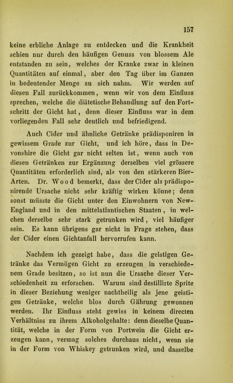 keine erbliche Anlage zu entdecken und die Krankheit schien nur durch den häufigen Genuss von blossem Ale entstanden zu sein, welches der Kranke zwar in kleinen Quantitäten auf einmal, aber den Tag über im Ganzen in bedeutender Menge zu sich nahm. Wir werden auf diesen Fall zurückkommen, wenn wir von dem Einfluss sprechen, welche die diätetische Behandlung auf den Fort- schritt der Gicht hat, denn dieser Einfluss war in dem vorliegenden Fall sehr deutlich und befriedigend. Auch Cider und ähnliche Getränke prädisponiren in gewissem Grade zur Gicht, und ich höre, dass in De- vonshire die Gicht gar nicht selten ist, wenn auch von diesen Getränken zur Ergänzung derselben viel grössere Quantitäten erforderlich sind, als von den stärkeren Bier- Arten. Dr. Wood bemerkt, dass der Cider als prädispo- nirendö Ursache nicht sehr kräftig wirken könne; denn sonst müsste die Gicht unter den Einwohnern von New- England und in den mittelatlantischen Staaten , in wel- chen derselbe sehr stark getrunken wird, viel häufiger sein. Es kann übrigens gar nicht in Frage stehen, dass der Cider einen Gichtanfall hervorrufen kann. Nachdem ich gezeigt habe, dass die geistigen Ge- tränke das Vermögen Gicht zu erzeugen in verschiede- nem Grade besitzen, so ist nun die Ursache dieser Ver- schiedenheit zu erforschen. Warum sind destillirte Sprite in dieser Beziehung weniger nachtheilig als jene geisti- gen Getränke, welche blos durch Gährung gewonnen werden. Ihr Einfluss steht gewiss in keinem directen Verhältniss zu ihrem Alkoholgehalte: denn dieselbe Quan- tität, welche in der Form von Portwein die Gicht er- zeugen kann, vermag solches durchaus nicht, wenn sie in der Form von Whiskey getrunken wird, und dasselbe