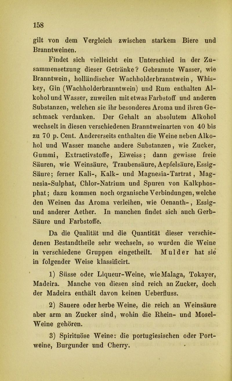 gilt von dem Vergleich zwischen starkem Biere und Branntweinen. Findet sich vielleicht ein Unterschied in der Zu- sammensetzung dieser Getränke? Gebrannte Wasser, wie Branntwein, holländischer Wachholderbranntwein, Whis- key, Gin (Wachholderbranntwein) und Rum enthalten Al- kohol und Wasser, zuweilen mit etwas Farbstoff und anderen Substanzen, welchen sie ihr besonderes Aroma und ihren Ge- schmack verdanken. Der Gehalt an absolutem Alkohol wechselt in diesen verschiedenen Branntweinarten von 40 bis zu 70 p. Cent. Andererseits enthalten die Weine neben Alko- hol und Wasser manche andere Substanzen, wie Zucker, Gummi, Extractivstoffe, Eiweiss 5 dann gewisse freie Säuren, wie Weinsäure, Traubensäure, Aepfelsäure, Essig- Säure; ferner Kali-, Kalk- und Magnesia-Tartrat, Mag- nesia-Sulphat, Chlor-Natrium und Spuren von Kalkphos- phat; dazu kommen noch organische Verbindungen, welche den Weinen das Aroma verleihen, wie Oenanth-, Essig- und anderer Aether. In manchen findet sich auch Gerb- säure und Farbstoffe. Da die Qualität und die Quantität dieser verschie- denen Bestandtheile sehr wechseln, so wurden die Weine in verschiedene Gruppen eingetheilt. Mul der hat sie in folgender Weise klassificirt. 1) Süsse oder Liqueur-Weine, wie Malaga, Tokayer, Madeira. Manche von diesen sind reich an Zucker, doch der Madeira enthält davon keinen Ueberfluss. 2) Sauere oder herbe Weine, die reich an Weinsäure aber arm an Zucker sind, wohin die Rhein- und Mosel- Weine gehören. 3) Spirituose Weine: die portugiesischen oder Port- weine, Burgunder und Cherry.