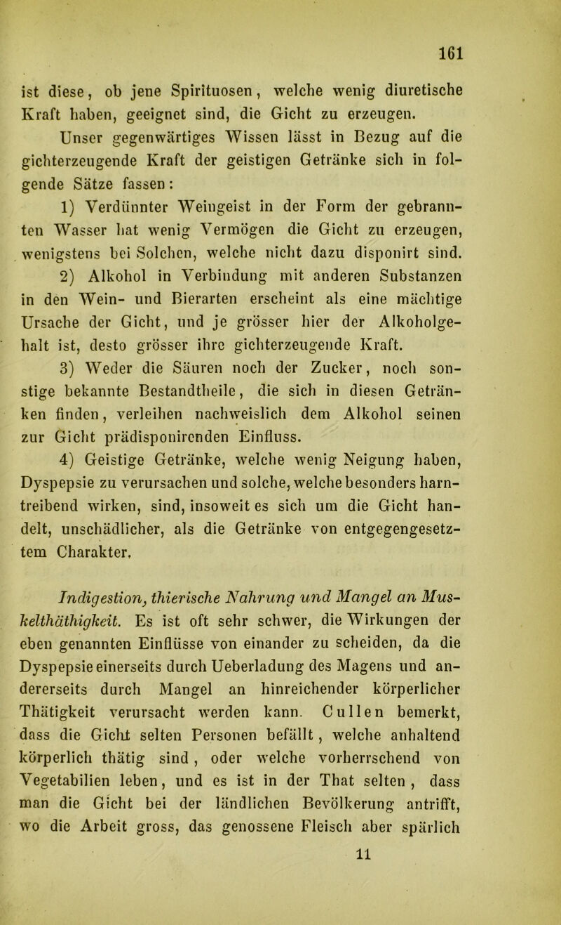 ist diese, ob jene Spirituosen, welche wenig diuretische Kraft haben, geeignet sind, die Gicht zu erzeugen. Unser gegenwärtiges Wissen lässt in Bezug auf die gichterzeugende Kraft der geistigen Getränke sich in fol- gende Sätze fassen: 1) Verdünnter Weingeist in der Form der gebrann- ten Wasser hat wenig Vermögen die Gicht zu erzeugen, wenigstens bei Solchen, welche nicht dazu disponirt sind. 2) Alkohol in Verbindung mit anderen Substanzen in den Wein- und Bierarten erscheint als eine mächtige Ursache der Gicht, und je grösser hier der Alkoholge- halt ist, desto grösser ihre gichterzeugende Kraft. 3) Weder die Säuren noch der Zucker, noch son- stige bekannte Bestandtheile, die sich in diesen Geträn- ken finden, verleihen nachweislich dem Alkohol seinen zur Gicht prädisponircnden Einfluss. 4) Geistige Getränke, welche wenig Neigung haben, Dyspepsie zu verursachen und solche, welche besonders harn- treibend wirken, sind, insoweit es sich um die Gicht han- delt, unschädlicher, als die Getränke von entgegengesetz- tem Charakter. Indigestiony thieriscJie Nahrung und Mangel an Mus- helthäthigheit. Es ist oft sehr schwer, die Wirkungen der eben genannten Einflüsse von einander zu scheiden, da die Dyspepsie einerseits durch Ueberladung des Magens und an- dererseits durch Mangel an hinreichender körperlicher Thätigkeit verursacht werden kann. Cullen bemerkt, dass die Giclit selten Personen befällt, welche anhaltend körperlich thätig sind, oder welche vorherrschend von Vegetabilien leben, und es ist in der That selten, dass man die Gicht bei der ländlichen Bevölkerung antrifFt, wo die Arbeit gross, das genossene Fleisch aber spärlich 11