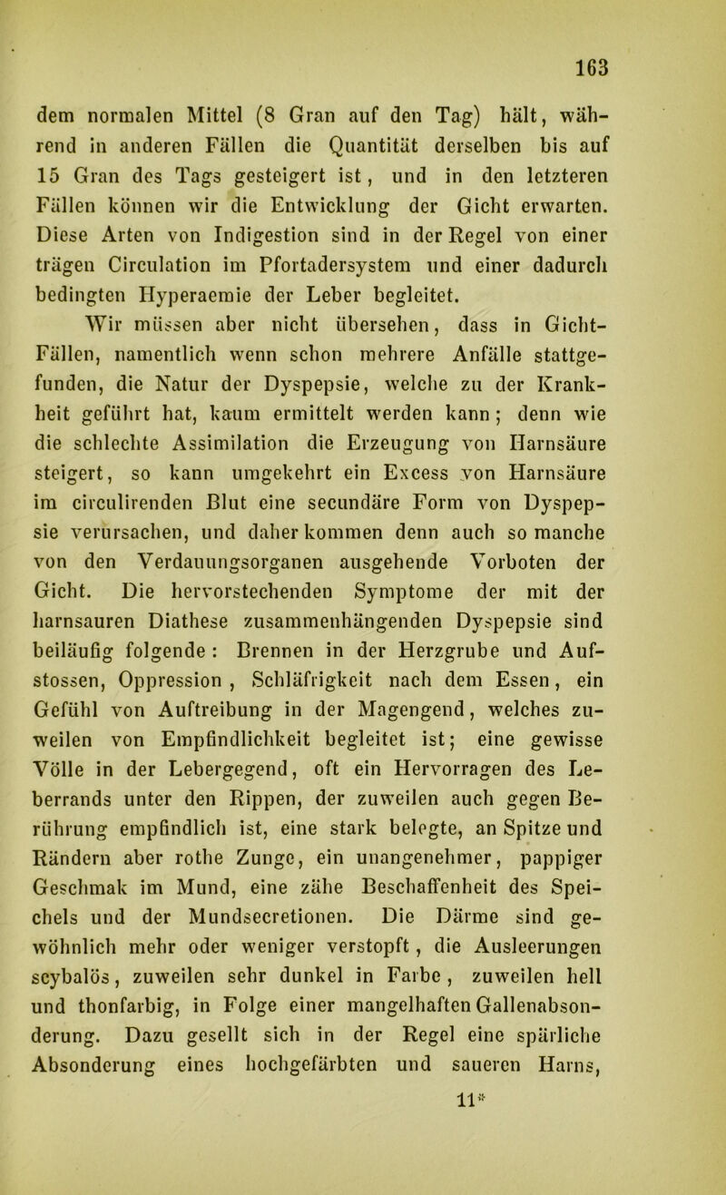 dem normalen Mittel (8 Gran auf den Tag) hält, wäh- rend in anderen Fällen die Quantität derselben bis auf 15 Gran des Tags gesteigert ist, und in den letzteren Fällen können wir die Entwicklung der Gicht erwarten. Diese Arten von Indigestion sind in der Regel von einer trägen Circulation im Pfortadersystem und einer dadurch bedingten Hyperaemie der Leber begleitet. Wir müssen aber nicht übersehen, dass in Gicht- Fällen, namentlich wenn schon mehrere Anfälle stattge- funden, die Natur der Dyspepsie, welche zu der Krank- heit geführt hat, kaum ermittelt werden kann ; denn wie die schlechte Assimilation die Erzeugung von Harnsäure steigert, so kann umgekehrt ein Excess von Harnsäure im circulirenden Blut eine secundäre Form von Dyspep- sie verursachen, und daher kommen denn auch so manche von den Verdauungsorganen ausgehende Vorboten der Gicht. Die hervorstechenden Symptome der mit der harnsauren Diathese zusammenhängenden Dyspepsie sind beiläufig folgende : Brennen in der Herzgrube und Auf- stossen, Oppression , Schläfrigkeit nach dem Essen, ein Gefühl von Auftreibung in der Magengend, welches zu- weilen von Empfindlichkeit begleitet ist; eine gewisse Völle in der Lebergegend, oft ein Hervorragen des Le- berrands unter den Rippen, der zuweilen auch gegen Be- rührung empfindlich ist, eine stark belegte, an Spitze und Rändern aber rothe Zunge, ein unangenehmer, pappiger Geschmak im Mund, eine zähe Beschaffenheit des Spei- chels und der Mundsecretionen. Die Därme sind ge- wöhnlich mehr oder weniger verstopft, die Ausleerungen scybalös, zuweilen sehr dunkel in Farbe, zuweilen hell und thonfarbig, in Folge einer mangelhaften Gallenabson- derung. Dazu gesellt sich in der Regel eine spärliche Absonderung eines hochgefärbten und saueren Harns, 11’^
