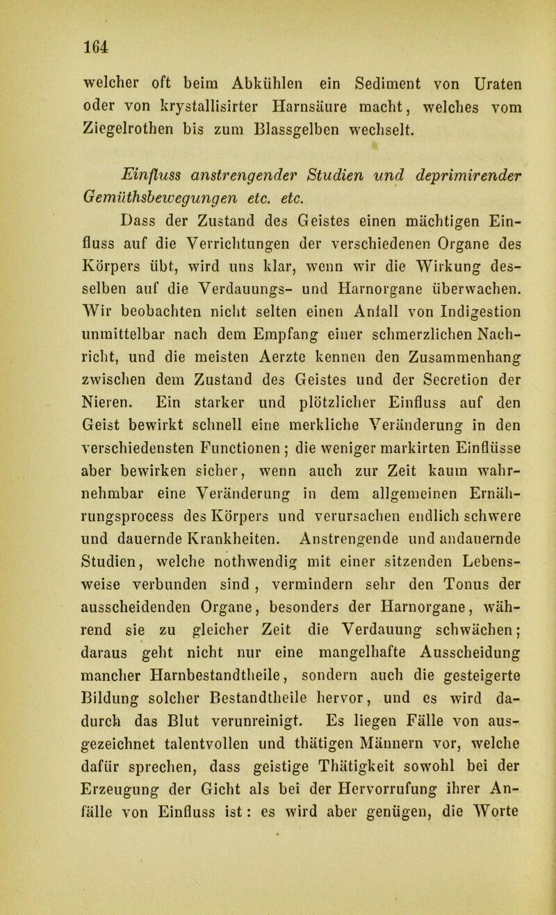 1G4 welcher oft beim Abkühlen ein Sediment von Uraten oder von krystallisirter Harnsäure macht, welches vom Ziegelrothen bis zum Blassgelben wechselt. Einfluss anstrengender Studien und deprimirender Gemüthshewegungen etc. etc. Dass der Zustand des Geistes einen mächtigen Ein- fluss auf die Verriclitungen der verschiedenen Organe des Körpers übt, wird uns klar, wenn wir die Wirkung des- selben auf die Verdauungs- und Harnorgane überwachen. AVir beobachten nicht selten einen Anlall von Indigestion unmittelbar nach dem Empfang einer schmerzlichen Nach- richt, und die meisten Aerztc kennen den Zusammenhang zwischen dem Zustand des Geistes und der Sccretion der Nieren. Ein starker und plötzlicher Einfluss auf den Geist bewirkt schnell eine merkliche Veränderung in den verschiedensten Functionen; die weniger markirten Einflüsse aber bewirken sicher, wenn auch zur Zeit kaum wahr- nehmbar eine Veränderung in dem allgemeinen Ernäh- rungsprocess des Körpers und verursachen endlich schw'ere und dauernde Krankheiten. Anstrengende und andauernde Studien, welche nothwendig mit einer sitzenden Lebens- weise verbunden sind , vermindern sehr den Tonus der ausscheidenden Organe, besonders der Harnorgane, wäh- rend sie zu gleicher Zeit die Verdauung schwächen; daraus geht nicht nur eine mangelhafte Ausscheidung mancher Harnbestandtlieile, sondern auch die gesteigerte Bildung solcher Bestandtheile hervor, und cs wird da- durch das Blut verunreinigt. Es liegen Fälle von aus- gezeichnet talentvollen und thätigen Männern vor, welche dafür sprechen, dass geistige Thätigkeit sowohl bei der Erzeugung der Gicht als bei der Hervorrufung ihrer An- fälle von Einfluss ist: es wird aber genügen, die AYorte