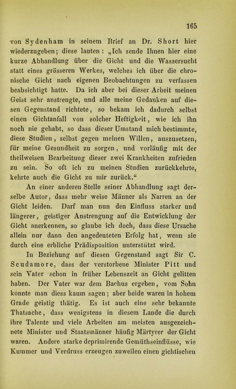 von Sy denham in seinem Brief an Dr. Short hier wiederzugeben; diese lauten: „Ich sende Ihnen hier eine kurze Abhandlung über die Gicht und die Wassersucht statt eines grösseren Werkes, welches ich über die chro- nische Gicht nach eigenen Beobachtungen zu verfassen beabsichtigt hatte. Da ich aber bei dieser Arbeit meinen Geist sehr anstrengte, und alle meine Gedanken auf die- sen Gegenstand richtete, so bekam ich dadurch selbst einen Gichtanfall von solcher Heftigkeit, wie ich ihn noch nie gehabt, so dass dieser Umstand mich bestimmte, diese Studien, selbst gegen meinen Willen, auszusetzen, für meine Gesundheit zu sorgen, und vorläufig mit der theilweisen Bearbeitung dieser zwei Krankheiten zufrieden zu sein. So oft ich zu meinen Studien zurückkehrte, kehrte auch die Gicht zu mir zurück.“ An einer anderen Stelle seiner Abhandlung sagt der- selbe Autor, dass mehr weise Männer als Narren an der Gicht leiden. Darf man nun den Einfluss starker und längerer, geistiger Anstrengung auf die Entwicklung der Gicht anerkennen, so glaube ich doch, dass diese Ursache allein nur dann den angedeuteten Erfolg hat, wenn sie durch eine erbliche Prädisposition unterstützt wird. In Beziehung auf diesen Gegenstand sagt Sir C. Scudamore, dass der verstorbene Minister Pitt und sein Vater schon in früher Lebenszeit an Gicht gelitten haben. Der Vater war dem Bachus ergeben, vom Sohn konnte man diess kaum sagen; aber beide waren in hohem Grade geistig tliätig. Es ist auch eine sehr bekannte Thatsache, dass wenigstens in diesem Lande die durch ihre Talente und viele Arbeiten am meisten ausgezeich- nete Minister und Staatsmänner häufig Märtyrer der Gicht waren. Andere starke deprirairende Gemüthseinflüsse, wie Kummer und Verdruss erzeugen zuweilen einen gichtischen