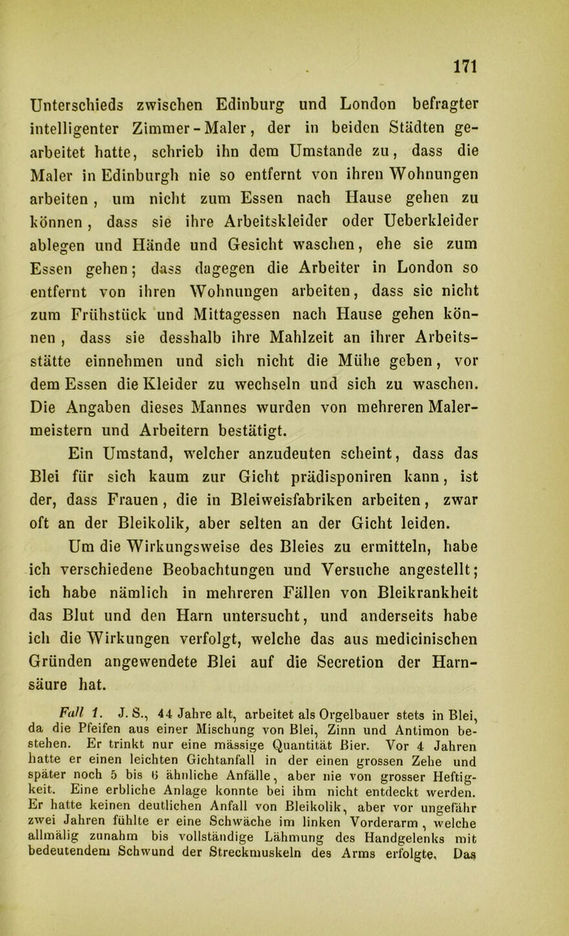 Unterschieds zwischen Edinburg und London befragter intelligenter Zimmer-Maler, der in beiden Städten ge- arbeitet hatte, schrieb ihn dem Umstande zu, dass die Maler in Edinburgh nie so entfernt von ihren Wohnungen arbeiten , um nicht zum Essen nach Hause gehen zu hönnen, dass sie ihre Arbeitskleider oder Ueberkleider ablegen und Hände und Gesicht waschen, ehe sie zum Essen gehen; dass dagegen die Arbeiter in London so entfernt von ihren Wohnungen arbeiten, dass sic nicht zum Frühstück und Mittagessen nach Hause gehen kön- nen , dass sie desshalb ihre Mahlzeit an ihrer Arbeits- stätte einnehmen und sich nicht die Mühe geben, vor dem Essen die Kleider zu wechseln und sich zu waschen. Die Angaben dieses Mannes wurden von mehreren Maler- meistern und Arbeitern bestätigt. Ein Umstand, welcher anzudeuten scheint, dass das Blei für sich kaum zur Gicht prädisponiren kann, ist der, dass Frauen , die in Bleiweisfabriken arbeiten, zwar oft an der Bleikolik, aber selten an der Gicht leiden. Um die Wirkungsweise des Bleies zu ermitteln, habe ich verschiedene Beobachtungen und Versuche angestellt; ich habe nämlich in mehreren Fällen von Bleikrankheit das Blut und den Harn untersucht, und anderseits habe ich die Wirkungen verfolgt, welche das aus medicinischen Gründen angewendete Blei auf die Secretion der Harn- säure hat. Fall 1. J. S., 44 Jahre alt, arbeitet als Orgelbauer stets in Blei, da die Pfeifen aus einer Mischung von Blei, Zinn und Antimon be- stehen. Er trinkt nur eine massige Quantität Bier. Vor 4 Jahren hatte er einen leichten Gichtanfall in der einen grossen Zehe und später noch 5 bis H ähnliche Anfälle, aber nie von grosser Heftig- keit. Eine erbliche Anlage konnte bei ihm nicht entdeckt werden. Er hatte keinen deutlichen Anfall von Bleikolik, aber vor ungefähr zwei Jahren fühlte er eine Schwäche im linken Vorderarm , welche allmälig zunahm bis vollständige Lähmung des Handgelenks mit bedeutendem Schwund der Streckmuskeln des Arms erfolgte. Das