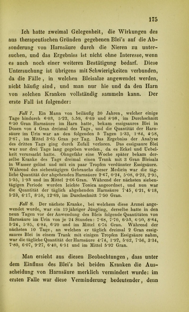 Ich hatte zweimal Gelegenheit, die Wirkungen des aus therapeutischen Gründen gegebenen Blei’s auf die Ab- sonderung von Harnsäure durch die Nieren zu unter- suchen, und das Ergebniss ist nicht ohne Interesse, wenn es auch noch einer weiteren Bestätigung bedarf. Diese Untersuchung ist übrigens mit Schwierigkeiten verbunden, da die Fälle , in welchen Bleisalze angewendet werden, nicht häufig sind, und man nur hie und da den Harn von solchen Kranken vollständig sammeln kann. Der erste Fall ist folgender: Fall 7. Ein Mann von beiläufig 30 Jahren, welcher einige Tage hindurch 6‘03, 5*23, 5.59, 6‘69 und 8‘98, im Durchschnitt fi’50 Gran Harnsäure im Harn hatte, bekam essigsaures Blei in Dosen von 4 Gran dreimal des Tags, und die Quantität der Harn- säure im Urin war an den folgenden 5 Tagen 5'33, 1'84, 4‘58, 2'87, im Mittel 3T>5 Gran per Tag. Das Ergebniss der Analyse des dritten Tags ging durch Zufall verloren. Das essigsaure Blei war nur drei Tage lang gegeben worden, da es Eckel und üebel- keit verursacht hatte. Ohngefähr eine Woche später bekam der- selbe Kranke des Tags dreimal einen Trank mit 3 Gran Bleisalz in Wasser gelöst und mit ein paar Tropfen verdünnter Essigsäure. Während des siebentägigen Gebrauchs dieser Medicin war die täg- liche Quantität der abgehenden Harnsäure 2‘fi7, ()-24, 5*08, 0'23, 2‘95, 5'55, 1’93 und im Mittel 2‘6fi Gran. Während der nächsten sieben- tägigen Periode wurden leichte Tonica angeordnet, und nun war die Quantität der täglich abgehenden Harnsäure 7‘45, 6'21, 6’18, 5’23, 6‘17, 8‘58, 12’69, im Durchschnitt 7‘50 Gran. Fall 8. Der nächste Kranke, bei welchem diese Arznei ange- wendet wurde, war ein 19jähriger Jüngling, derselbe hatte in den neun Tagen vor der Anwendung des Bleis folgende Quantitäten von Harnsäure im Urin von je 24 Stunden: 7’ü8, 7'70, (>'5.3, 0-50, 8’fi4, 5-24, 5*85, 6‘84, 6'20 und im Mittel 6’76 Gran. Während der nächsten 10 Tage, an welchen er täglich dreimal 2 Gran essig- saures Blei in einem Trank mit einigen Tropfen Essigsäure nahm, war die tägliche Quantität der Harnsäure 4*74, 1*92, 5’62, 7‘56, 3*34, 7'80, 6‘07, 9'27, 6'40, 6'51 und im Mittel 5*92 Gran. Man ersieht aus diesen Beobachtungen , dass unter dem Einfluss des Blei’s bei beiden Kranken die Aus- scheidung von Harnsäure merklich vermindert wurde: im ersten Falle war diese Verminderung bedeutender, denn