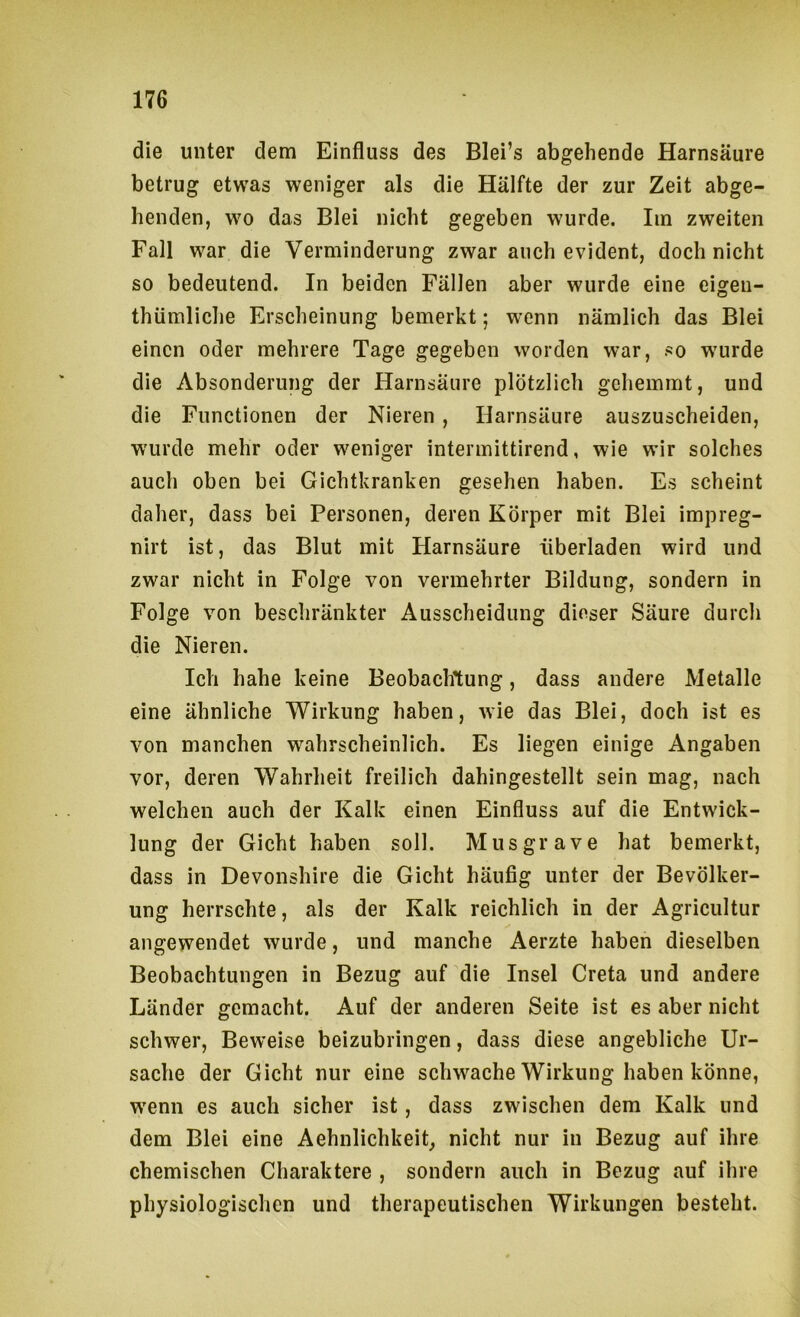 die unter dem Einfluss des Blei’s abgehende Harnsäure betrug etwas weniger als die Hälfte der zur Zeit abge- henden, wo das Blei nicht gegeben wurde. Iin zweiten Fall war die Verminderung zwar auch evident, doch nicht so bedeutend. In beiden Fällen aber wurde eine eigen- thümliche Erscheinung bemerkt; wenn nämlich das Blei einen oder mehrere Tage gegeben worden war, so wurde die Absonderung der Harnsäure plötzlich gehemmt, und die Functionen der Nieren , Harnsäure auszuscheiden, wurde mehr oder weniger interinittirend, wie wir solches auch oben bei Gichtkranken gesehen haben. Es scheint daher, dass bei Personen, deren Körper mit Blei impreg- nirt ist, das Blut mit Harnsäure überladen wird und zwar nicht in Folge von vermehrter Bildung, sondern in Folge von beschränkter Ausscheidung dieser Säure durch die Nieren. Ich habe keine Beobachtung, dass andere Metalle eine ähnliche Wirkung haben, wie das Blei, doch ist es von manchen wahrscheinlich. Es liegen einige Angaben vor, deren Wahrheit freilich dahingestellt sein mag, nach welchen auch der Kalk einen Einfluss auf die Entwick- lung der Gicht haben soll. Mus grave hat bemerkt, dass in Devonshire die Gicht häufig unter der Bevölker- ung herrschte, als der Kalk reichlich in der Agricultur angewendet wurde, und manche Aerzte haben dieselben Beobachtungen in Bezug auf die Insel Greta und andere Länder gemacht. Auf der anderen Seite ist es aber nicht schwer, Beweise beizubringen, dass diese angebliche Ur- sache der Gicht nur eine schw^ache Wirkung haben könne, w'enn es auch sicher ist, dass zwischen dem Kalk und dem Blei eine AehnlichkeiG nicht nur in Bezug auf ihre chemischen Charaktere , sondern auch in Bezug auf ihre physiologischen und therapeutischen Wirkungen besteht.
