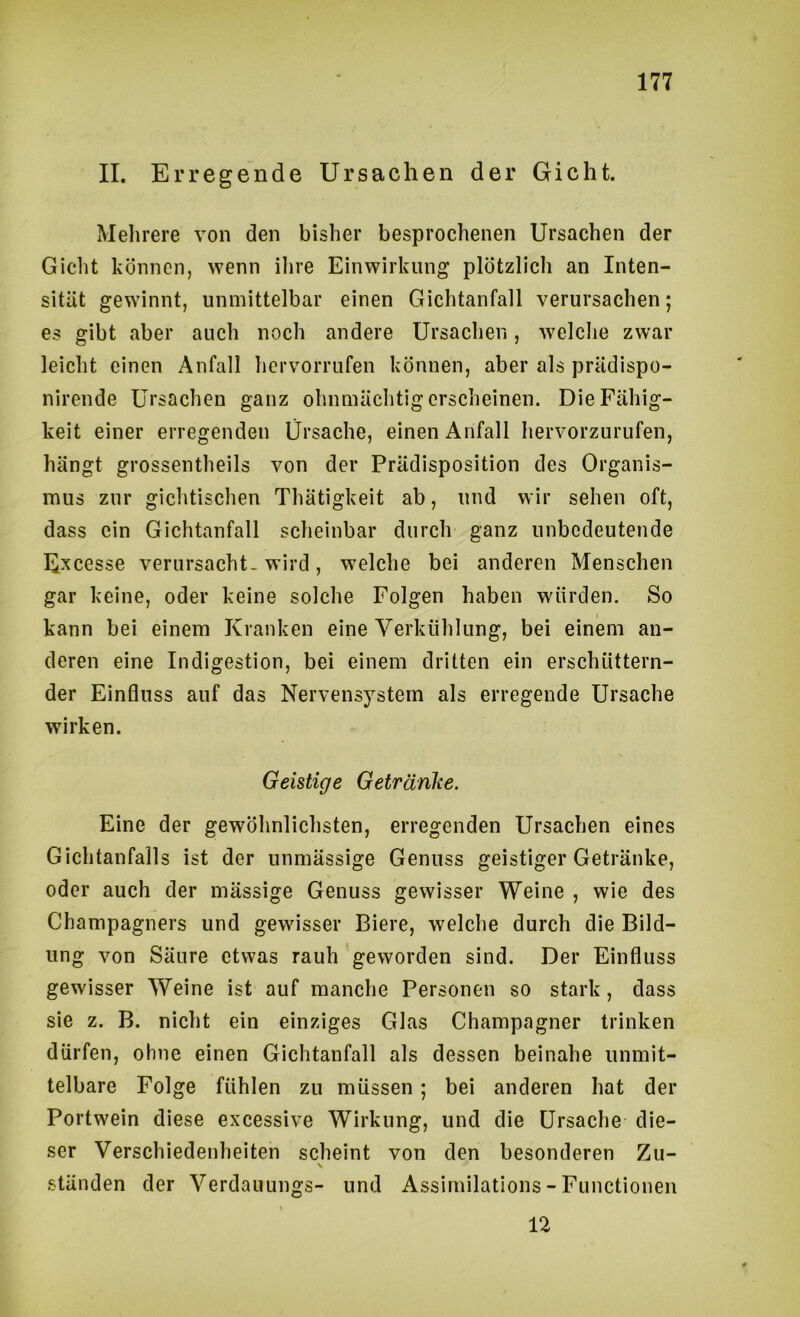 II. Erregende Ursachen der Gicht. Melirere von den bisher besprochenen Ursachen der Gicht können, wenn ihre Einwirkung plötzlich an Inten- sität gewinnt, unmittelbar einen Gichtanfall verursachen; es gibt aber auch noch andere Ursachen, welche zwar leicht einen Anfall hervorrufen können, aber als prUdispo- nirende Ursachen ganz ohnmUchtigerscheinen. Die Fähig- keit einer erregenden Ursache, einen Anfall hervorzurufen, hängt grossentheils von der Prädisposition des Organis- mus zur gichtischen Thätigkeit ab, und wir sehen oft, dass ein Gichtanfall scheinbar durch ganz unbedeutende Excesse verursacht- wird, welche bei anderen Menschen gar keine, oder keine solche Folgen haben würden. So kann bei einem Kranken eine Verkühlung, bei einem an- deren eine Indigestion, bei einem dritten ein erschüttern- der Einfluss auf das Nervensystem als erregende Ursache wirken. Geistige Getränke. Eine der gewöhnlichsten, erregenden Ursachen eines Gichtanfalls ist der unmässige Genuss geistiger Getränke, oder auch der massige Genuss gewisser Weine , wie des Champagners und gewisser Biere, welche durch die Bild- ung von Säure etwas rauh geworden sind. Der Einfluss gewisser Weine ist auf manche Personen so stark, dass sie z. B. nicht ein einziges Glas Champagner trinken dürfen, ohne einen Gichtanfall als dessen beinahe unmit- telbare Folge fühlen zu müssen; bei anderen hat der Portwein diese excessive Wirkung, und die Ursache die- ser Verschiedenheiten scheint von den besonderen Zu- \ ständen der Verdanungs- und Assirnilations - Functionen 12