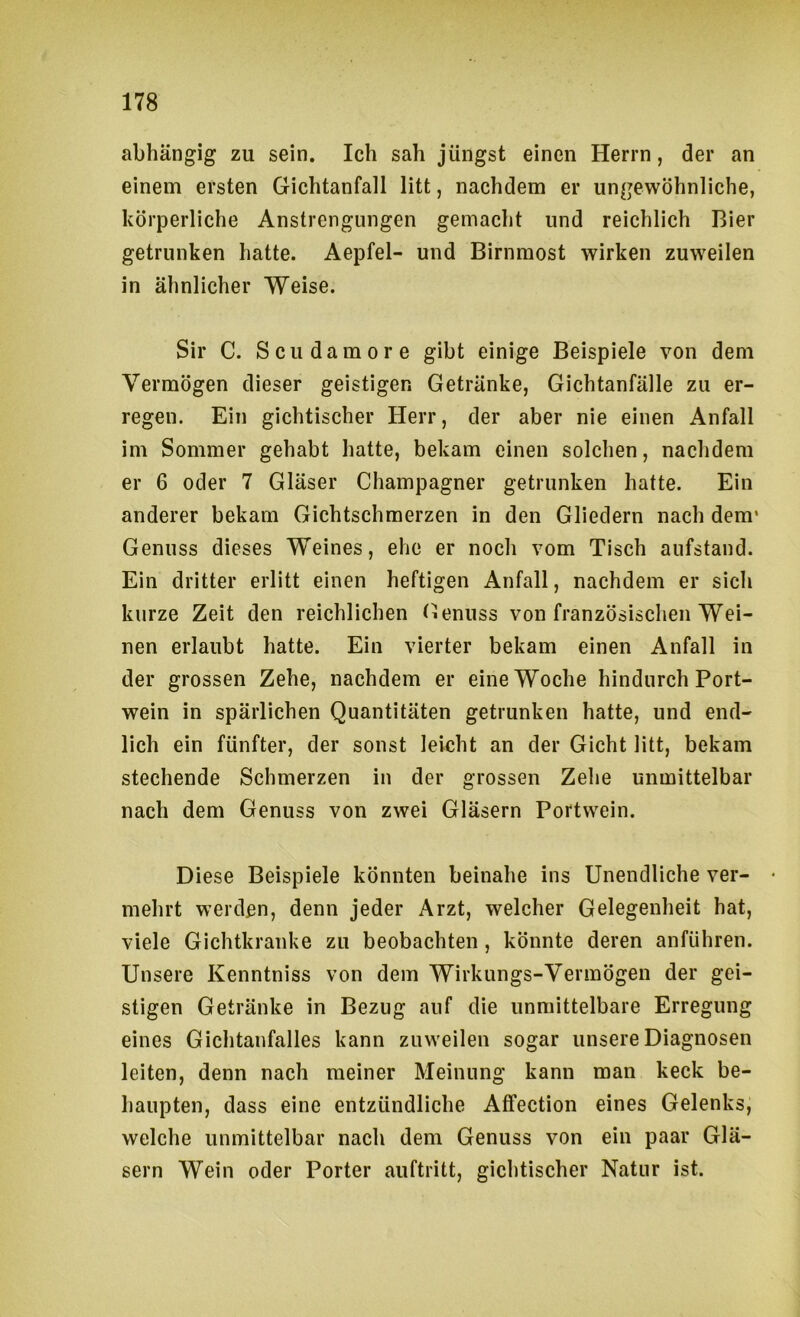 abhängig zu sein. Ich sah jüngst einen Herrn, der an einem ersten Gichtanfall litt, nachdem er ungewöhnliche, körperliche Anstrengungen gemacht und reichlich Bier getrunken hatte. Aepfel- und Birnmost wirken zuweilen in ähnlicher Weise. Sir C. Scudamore gibt einige Beispiele von dem Vermögen dieser geistigen Getränke, Gichtanfälle zu er- regen. Ein gichtischer Herr, der aber nie einen Anfall im Sommer gehabt hatte, bekam einen solchen, nachdem er 6 oder 7 Gläser Champagner getrunken hatte. Ein anderer bekam Gichtschmerzen in den Gliedern nach dem* Genuss dieses Weines, ehe er noch vom Tisch aufstand. Ein dritter erlitt einen heftigen Anfall, nachdem er sich kurze Zeit den reichlichen tienuss von französischen Wei- nen erlaubt hatte. Ein vierter bekam einen Anfall in der grossen Zehe, nachdem er eine Woche hindurch Port- wein in spärlichen Quantitäten getrunken hatte, und end- lich ein fünfter, der sonst leicht an der Gicht litt, bekam stechende Schmerzen in der grossen Zehe unmittelbar nach dem Genuss von zwei Gläsern Portwein. Diese Beispiele könnten beinahe ins Unendliche ver- • mehrt werden, denn jeder Arzt, welcher Gelegenheit hat, viele Gichtkranke zu beobachten, könnte deren anführen. Unsere Kenntniss von dem Wirkungs-Vermögen der gei- stigen Getränke in Bezug auf die unmittelbare Erregung eines Gichtanfalles kann zuweilen sogar unsere Diagnosen leiten, denn nach meiner Meinung kann man keck be- haupten, dass eine entzündliche Affection eines Gelenks, welche unmittelbar nach dem Genuss von ein paar Glä- sern Wein oder Porter auftritt, gichtischer Natur ist.