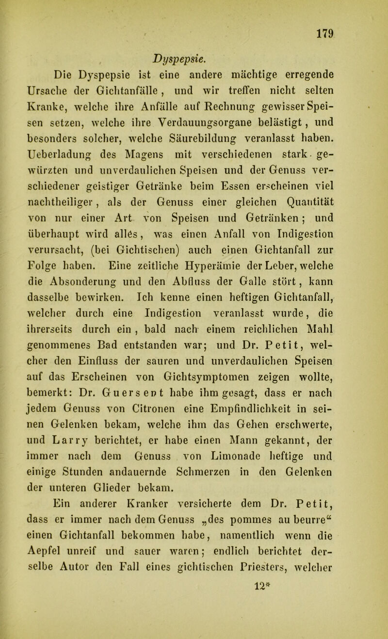 Dyspepsie. Die Dyspepsie ist eine andere mächtige erregende Ursaclie der Giclitanfälle, und wir treffen nicht selten Kranke, welche ihre Anfälle auf Rechnung gewisser Spei- sen setzen, welche ihre Verdauuugsorgane belästigt, und besonders solcher, w^elche Säurebildung veranlasst haben. Ueberladung des Magens mit verschiedenen stark - ge- würzten und unverdaulichen Speisen und der Genuss ver- scliiedener geistiger Getränke beim Essen erscheinen viel nachtheiliger, als der Genuss einer gleichen Quantität von nur einer Art von Speisen und Getränken; und überhaupt wird alles, was einen Anfall von Indigestion verursacht, (bei Gichtischen) auch einen Gichtanfall zur Folge haben. Eine zeitliche Hyperämie der Leber, welche die Absonderung und den Abfluss der Galle stört, kann dasselbe bewirken. Ich kenne einen heftigen Gichtanfall, welcher durch eine Indigestion veranlasst wurde, die ihrerseits durch ein , bald nach einem reichlichen Mahl genommenes Bad entstanden war; und Dr. Petit, wel- cher den Einfluss der sauren und unverdaulichen Speisen auf das Erscheinen von Gichtsymptomen zeigen wollte, bemerkt: Dr. Guersent habe ihm gesagt, dass er nach jedem Genuss von Citronen eine Empfindlichkeit in sei- nen Gelenken bekam, welche ihm das Gehen erschwerte, und Larry berichtet, er habe einen Mann gekannt, der immer nach dem Genuss von Limonade heftige und einige Stunden andauernde Schmerzen in den Gelenken der unteren Glieder bekam. Ein anderer Kranker versicherte dem Dr. Petit, dass er immer nach dem Genuss „des pommes au beurre“ einen Gichtanfall bekommen habe, namentlich wenn die Aepfel unreif und sauer waren; endlich berichtet der- selbe Autor den Fall eines gichtischen Priesters, welcher