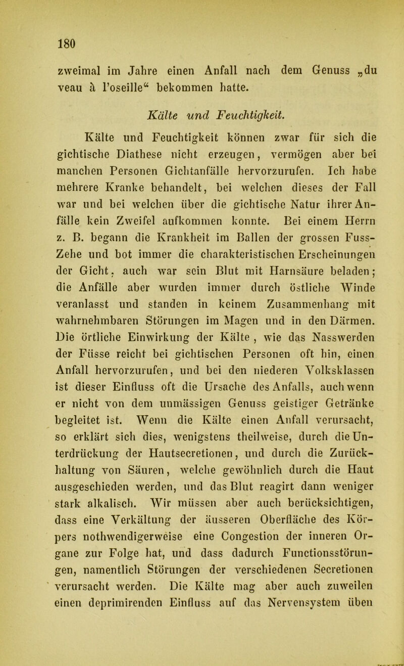 zweimal im Jahre einen Anfall nach dem Genuss „du veau h l’oseille“ bekommen hatte. Kälte und Feuchtigkeit. Kälte und Feuchtigkeit können zwar für sich die gichtische Diathese nicht erzeugen, vermögen aber bei manchen Personen Gichtanfälle hervorzurufen. Ich habe mehrere Kranke behandelt, bei welchen dieses der Fall war und bei welchen über die gichtische Natur ihrer An- fälle kein Zweifel anfkommen konnte. Bei einem Herrn z. B. begann die Krankheit im Ballen der grossen Fuss- Zehe und bot immer die charakteristischen Erscheinungen der Gicht, auch war sein Blut mit Harnsäure beladen; die Anfälle aber wurden immer durch östliche Winde veranlasst und standen in keinem Zusammenhang mit wahrnehmbaren Störungen im Magen und in den Därmen. Die örtliche Einwirkung der Kälte , wie das Nasswerden der Füsse reicht bei gichtischen Personen oft hin, einen Anfall hervorzurufen, und bei den niederen Volksklassen ist dieser Einfluss oft die Ursache des Anfalls, auch wenn er nicht von dem unmässigen Genuss geistiger Getränke begleitet ist. Wenn die Kälte einen Anfall verursacht, so erklärt sich dies, wenigstens theilweise, durch die Un- terdrückung der Hautsecretionen, und durch die Zurück- haltung von Säuren, welche gewöhnlich durch die Haut ausgeschieden werden, und das Blut reagirt dann weniger stark alkalisch. Wir müssen aber auch berücksichtigen, dass eine Verkältung der äusseren Oberfläche des Kör- pers nothwendigerweise eine Congestion der inneren Or- gane zur Folge hat, und dass dadurch Functionsstörun- gen, namentlich Störungen der verschiedenen Secretionen verursacht werden. Die Kälte mag aber auch zuweilen einen deprimirenden Einfluss auf das Nervensystem üben