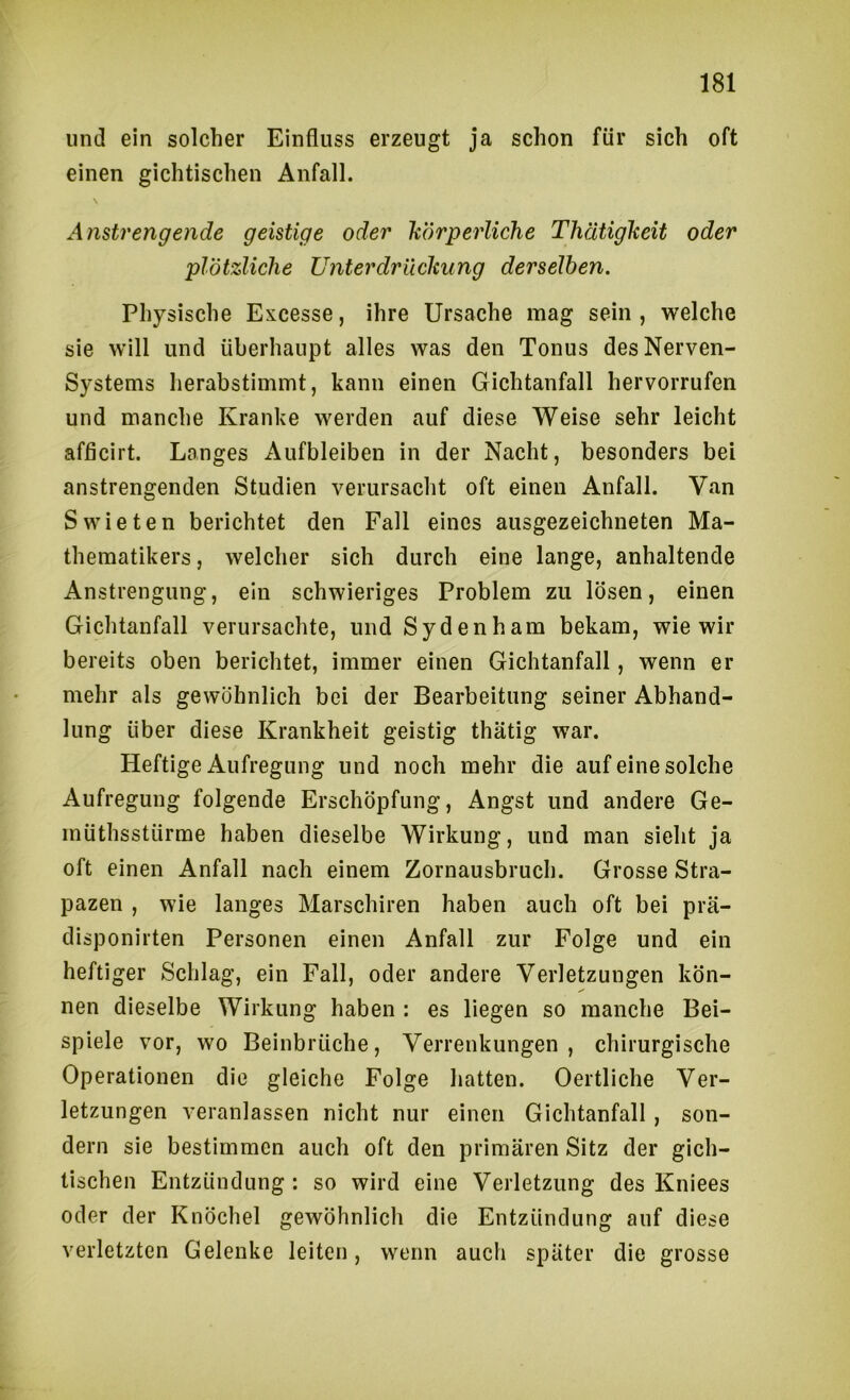 lind ein solcher Einfluss erzeugt ja schon für sich oft einen gichtischen Anfall. Anstrengende geistige oder körperliche Thätigheit oder plötzliche Unterdrüclcung derselben. Physische Excesse, ihre Ursache mag sein, welche sie will und überhaupt alles was den Tonus des Nerven- systems herabstimmt, kann einen Gichtanfall hervorrufen und manche Kranke werden auf diese Weise sehr leicht afficirt. Langes Aufbleiben in der Nacht, besonders bei anstrengenden Studien verursacht oft einen Anfall. Van Swieten berichtet den Fall eines ausgezeichneten Ma- thematikers , welcher sich durch eine lange, anhaltende Anstrengung, ein schwieriges Problem zu lösen, einen Gichtanfall verursachte, und Sydenham bekam, wie wir bereits oben berichtet, immer einen Gichtanfall, wenn er mehr als gewöhnlich bei der Bearbeitung seiner Abhand- lung über diese Krankheit geistig thätig war. Heftige Aufregung und noch mehr die auf eine solche Aufregung folgende Erschöpfung, Angst und andere Ge- müthsstürme haben dieselbe Wirkung, und man sieht ja oft einen Anfall nach einem Zornausbruch. Grosse Stra- pazen , wie langes Marschiren haben auch oft bei prä- disponirten Personen einen Anfall zur Folge und ein heftiger Schlag, ein Fall, oder andere Verletzungen kön- nen dieselbe Wirkung haben : es liegen so manche Bei- spiele vor, wo Beinbrüche, Verrenkungen, chirurgische Operationen die gleiche Folge hatten. Oertliche Ver- letzungen veranlassen nicht nur einen Gichtanfall , son- dern sie bestimmen auch oft den primären Sitz der gich- tischen Entzündung : so wird eine Verletzung des Kniees oder der Knöchel gewöhnlich die Entzündung auf diese verletzten Gelenke leiten, wenn auch später die grosse