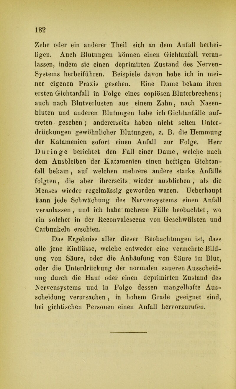 Zehe oder ein anderer Theil sich an dem Anfall bethei- ligen. Auch Blutungen können einen Gichtanfall veran- lassen, indem sie einen deprimirten Zustand des Nerven- systems herbeiführen. Beispiele davon habe ich in mei- ner eigenen Praxis gesehen. Eine Dame bekam ihren ersten Gichtanfall in Folge eines copiösen Bluterbrechens; auch nach Blutverlusten aus einem Zahn, nach Nasen- bluten und anderen Blutungen habe ich Gichtanfälle auf- treten. gesehen ; andererseits haben nicht selten Unter- drückungen gewöhnlicher Blutungen, z. B. die Hemmung der Katamenien sofort einen Anfall zur Folge. Herr Durin ge berichtet den Fall einer Dame, welche nach dem Ausbleiben der Katamenien einen heftigen Gichtan- fall bekam, auf welchen mehrere andere starke Anfälle folgten, die aber ihrerseits wieder ausblieben , als die Menses wieder regelmässig geworden waren. Ueberhaupt kann jede Schwächung des Nervensystems einen Anfall veranlassen, und ich habe mehrere Fälle beobachtet, wo ein solcher in der Reconvalescenz von Geschwülsten und Carbunkeln erschien. Das Ergebniss aller dieser Beobachtungen ist, dass alle jene Einflüsse, welche entweder eine vermehrte Bild- ung von Säure, oder die Anhäufung von Säure im Blut, oder die Unterdrückung der normalen saueren Ausscheid- ung durch die Haut oder einen deprimirten Zustand des Nervensystems und in Folge dessen mangelhafte Aus- scheidung verursachen, in hohem Grade geeignet sind, bei gichtischen Personen einen Anfall hervorzurufen.
