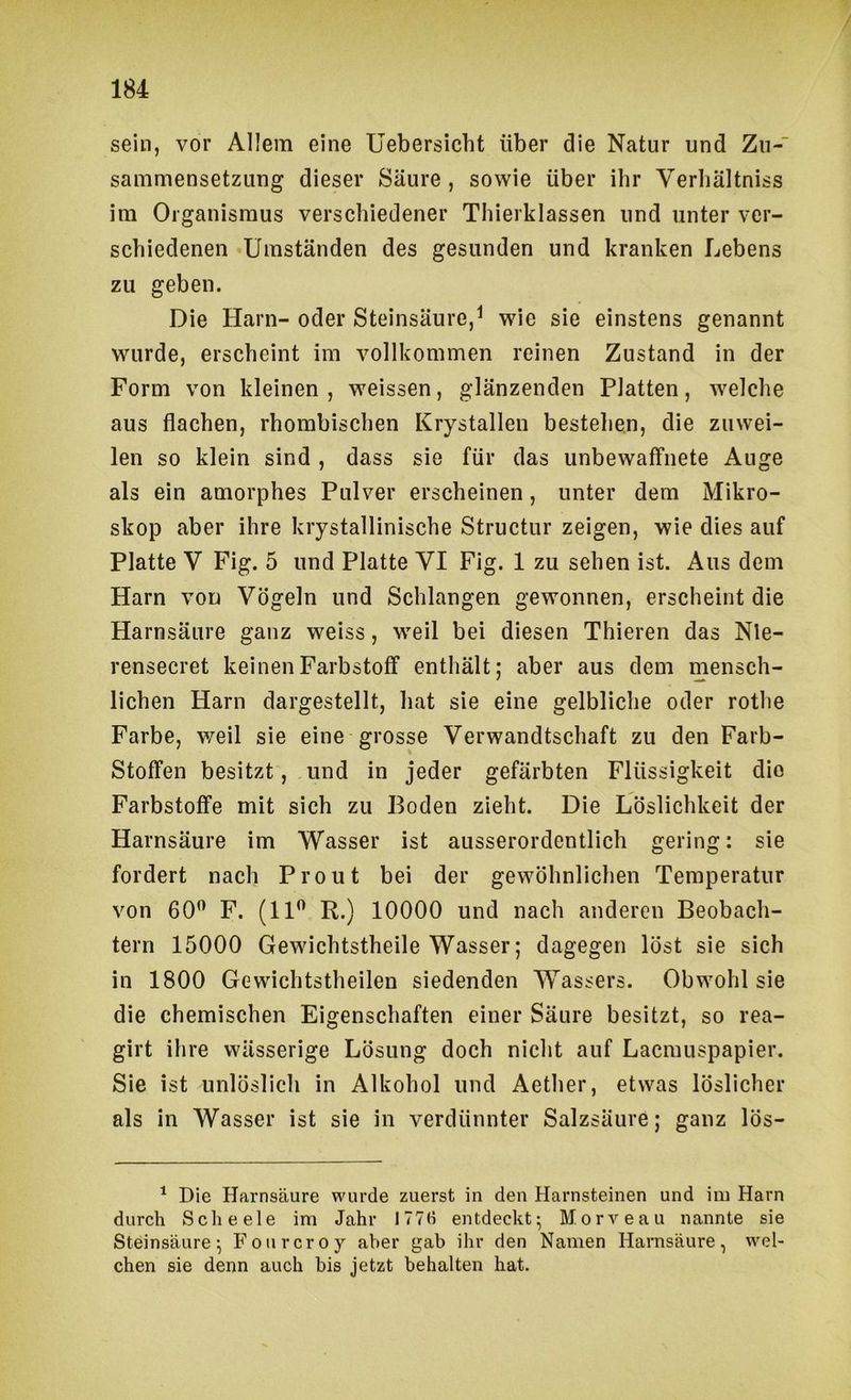 sein, vor Allem eine Uebersicht über die Natur und Zu- sammensetzung dieser Säure, sowie über ihr Verliältniss im Organismus verschiedener Thierklassen und unter ver- schiedenen Umständen des gesunden und kranken Lebens zu geben. Die Harn- oder Steinsäure,^ wie sie einstens genannt wurde, erscheint im vollkommen reinen Zustand in der Form von kleinen , weissen, glänzenden Platten, welche aus flachen, rhombischen Krystalleu bestehen, die zuwei- len so klein sind , dass sie für das unbewaffnete Auge als ein amorphes Pulver erscheinen, unter dem Mikro- skop aber ihre krystallinische Structur zeigen, wie dies auf Platte V Fig. 5 und Platte VI Fig. 1 zu sehen ist. Aus dem Harn von Vögeln und Schlangen gewonnen, erscheint die Harnsäure ganz weiss, weil bei diesen Thieren das Nle- rensecret keinen Farbstoff enthält; aber aus dem mensch- lichen Harn dargestellt, hat sie eine gelbliche oder rothe Farbe, weil sie eine grosse Verwandtschaft zu den Farb- stoffen besitzt, und in jeder gefärbten Flüssigkeit die Farbstoffe mit sich zu Boden zieht. Die Löslichkeit der Harnsäure im Wasser ist ausserordentlich gering: sie fordert nach Prout bei der gewöhnlichen Temperatur von 60” F. (11” R.) 10000 und nach anderen Beobach- tern 15000 Gewichtstheile Wasser; dagegen löst sie sich in 1800 Gewichtstheilen siedenden Wassers. Obwohl sie die chemischen Eigenschaften einer Säure besitzt, so rea- girt ihre wässerige Lösung doch nicht auf Lacrauspapier. Sie ist unlöslich in Alkohol und Aether, etwas löslicher als in Wasser ist sie in verdünnter Salzsäure; ganz lös- ^ Die Harnsäure wurde zuerst in den Harnsteinen und ini Harn durch Scheele im Jahr 1776 entdeckt^ Morveau nannte sie Steinsäure ^ Fourcroy aber gab ihr den Namen Harnsäure, wel- chen sie denn auch bis jetzt behalten hat.