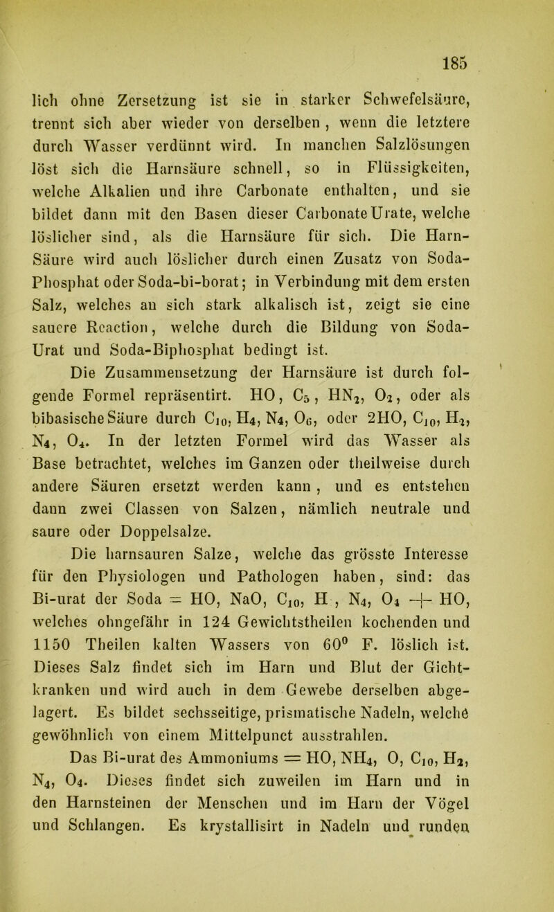 lieh ohne Zersetzung ist sie in starker Schwefelsäure, trennt sich aber wieder von derselben , wenn die letztere durch Wasser verdünnt wird. In manchen Salzlösungen löst sich die Harnsäure schnell, so in Flüssigkeiten, welche Alkalien und ihre Carbonate enthalten, und sie bildet dann mit den Basen dieser Carbonate Urate, welche löslicher sind, als die Harnsäure für sich. Die Harn- Säure wird auch löslicher durch einen Zusatz von Soda- Phosphat oder Soda-bi-borat; in Verbindung mit dem ersten Salz, welches au sich stark alkalisch ist, zeigt sie eine sauere Rcaction, welche durch die Bildung von Soda- Urat und Soda-Biphosphat bedingt ist. Die Zusammensetzung der Harnsäure ist durch fol- gende Formel repräsentirt. HO, C5 , HN^, O2, oder als bibasische Säure durch Cio, H4, N4, 0«, oder 2F10, Cjo, H^, N4, O4. In der letzten Formel wird das Wasser als Base betrachtet, welches im Ganzen oder theilweise durch andere Säuren ersetzt werden kann , und es entstehen dann zwei Classen von Salzen, nämlich neutrale und saure oder Doppelsalze. Die harnsauren Salze, welche das grösste Interesse für den Physiologen und Pathologen haben, sind: das Bi-urat der Soda ~ HO, NaO, Cio? H , N4, O4 HO, welches ohngefähr in 124 Gewichtstheilen kochenden und 1150 Theilen kalten Wassers von 60® F. löslich ist. Dieses Salz findet sich im Harn und Blut der Gicht- kranken und wird auch in dem Gewebe derselben abge- lagert. Es bildet sechsseitige, prismatische Nadeln, welche gewöhnlich von einem Mittelpunct ausstrahlen. Das Bi-urat des Ammoniums = HO, NH4, 0, Cio, Hj, N4, O4. Dieses findet sich zuweilen im Harn und in den Harnsteinen der Menschen und im Harn der Vögel und Schlangen. Es krystallisirt in Nadeln und runden