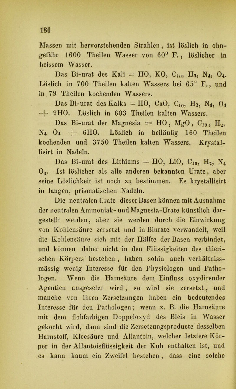 Massen mit hervorstehenden Strahlen, ist löslich in ohn- gefähr 1600 Theilen Wasser von 60® F., löslicher in heissem Wasser. Das Bi-urat des Kali — HO, KO, Cjo, H^, N4, O4. Löslich in 700 Theilen kalten Wassers bei 65^ F., und in 79 Theilen kochenden Wassers. Das Bi-urat des Kalks — HO, CaO, Cjo» Hj, N4, O4 —I“ 2HO. Löslich in 603 Theilen kalten Wassers. Das Bi-urat der Magnesia = HO, MgO, Cjo, H<j, N4 O4 6HO. Löslich in beiläufig 160 Theilen kochenden und 3750 Theilen kalten Wassers. Krystal- lisirt in Nadeln. Das Bi-urat des Lithiums — HO, LiO, Cm, H^, N4 O4. Ist löslicher als alle anderen bekannten Urate, aber seine Löslichkeit ist noch zu bestimmen. Es krystallisirt in langen, prismatischen Nadeln. Die neutralen Urate dieser Basen können mit Ausnahme der neutralen Ammoniak-und Magnesia-Urate künstlich dar- gestellt werden, aber sie werden durch die Einwirkung von Kohlensäure zersetzt und in Biurate verwandelt, weil die Kohlensäure sich mit der Hälfte der Basen verbindet, und können daher nicht in den Flüssigkeiten des thieri- schen Körpers bestehen , haben sohin auch verhältniss- mässig wenig Interesse für den Physiologen und Patho- logen. Wenn die Harnsäure dem Einfluss oxydirender Agentien ausgesetzt wird , so wird sie zersetzt, und manche von ihren Zersetzungen haben ein bedeutendes Interesse für den Pathologen; wenn z. B. die Harnsäure mit dem flohfarbigen Doppcloxyd des Bleis in Wasser gekocht wird, dann sind die Zersetzungsproducte desselben Harnstoff, Kleesäure und Allantoin, welcher letztere Kör- per in der Allantoisflüssigkeit der Kuh enthalten ist, und es kann kaum ein Zweifel bestehen , dass eine solche