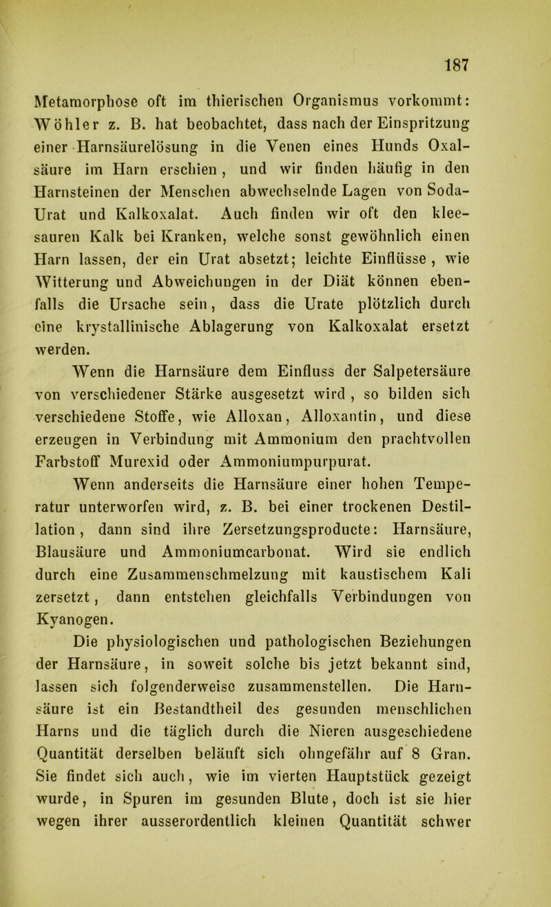 Metamorphose oft im thierischen Organismus vorkommt: Wühler z. B. hat beobachtet, dass nach der Einspritzung einer Harnsäurelösung in die Venen eines Hunds Oxal- säure im Harn erschien , und wir finden häufig in den Harnsteinen der Mensclien abwechselnde Lagen von Soda- Urat und Kalkoxalat. Auch finden wir oft den klee- sauren Kalk bei Kranken, welche sonst gewöhnlich einen Harn lassen, der ein Urat absetzt; leichte Einflüsse, wie Witterung und Abweichungen in der Diät können eben- falls die Ursache sein, dass die Urate plötzlich durch eine krystallinische Ablagerung von Kalkoxalat ersetzt werden. Wenn die Harnsäure dem Einfluss der Salpetersäure von verschiedener Stärke ausgesetzt wird , so bilden sich verschiedene Stoffe, wie Alloxan, Alloxantin, und diese erzeugen in Verbindung mit Ammonium den prachtvollen Farbstofif Murexid oder Ammoniumpurpurat. Wenn anderseits die Harnsäure einer hohen Tempe- ratur unterworfen wird, z. B. bei einer trockenen Destil- lation , dann sind ilire Zersetzungsproducte: Harnsäure, Blausäure und Ammoniumcarbonat. Wird sie endlich durch eine Zusammenschmelzung mit kaustischem Kali zersetzt, dann entstehen gleichfalls Verbindungen von Kyanogen. Die physiologischen und pathologischen Beziehungen der Harnsäure, in soweit solche bis jetzt bekannt sind, lassen sich folgenderweisc zusammenstellen. Die Harn- säure ist ein Bestandtheil des gesunden menschlichen Harns und die täglich durch die Nieren ausgeschiedene Quantität derselben beläuft sich ohngefähr auf 8 Gran. Sie findet sich auch, wie im vierten Hauptstück gezeigt wurde, in Spuren im gesunden Blute, doch ist sie hier wegen ihrer ausserordentlich kleinen Quantität schwer